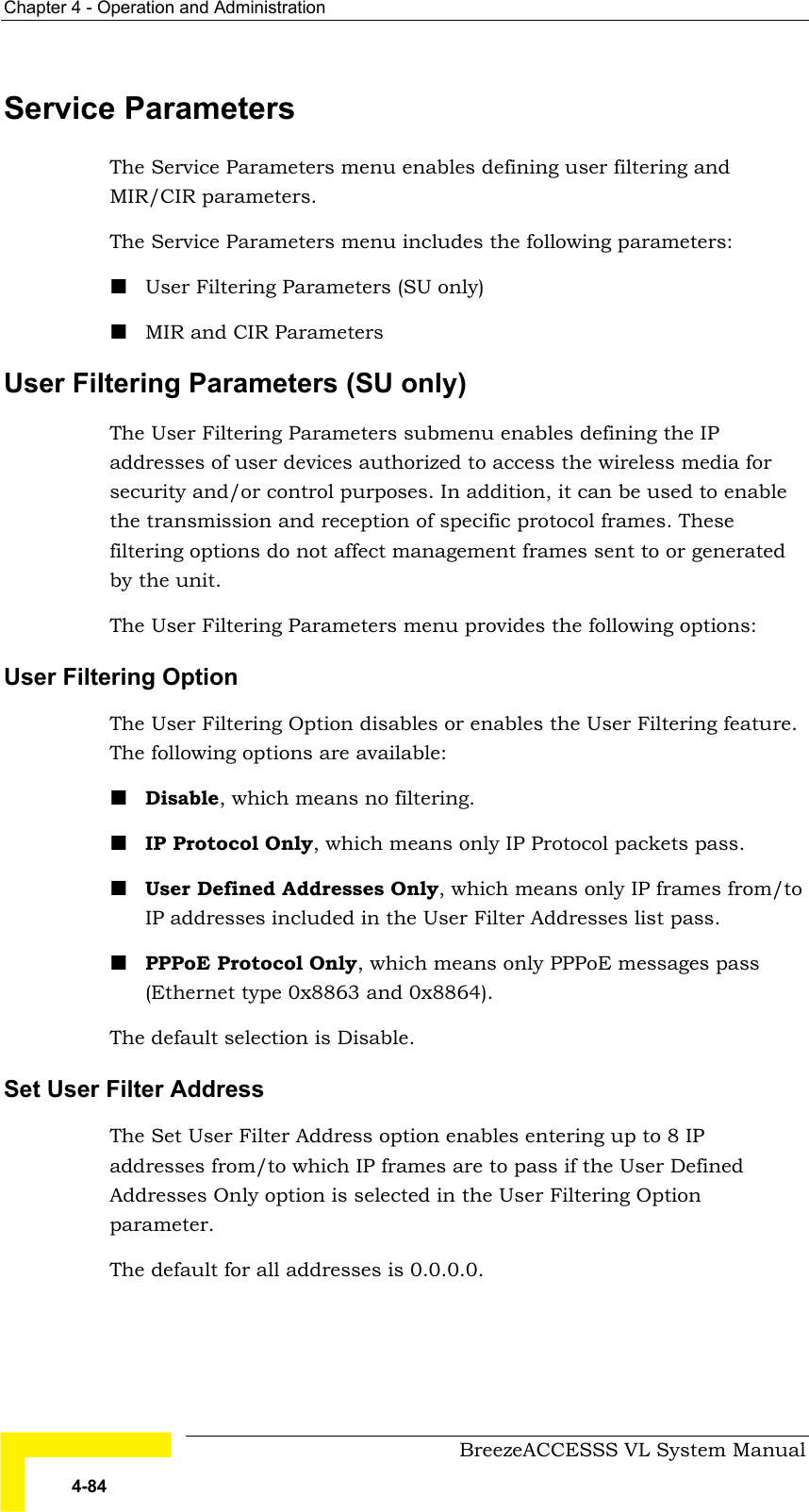 Chapter  4 - Operation and Administration     BreezeACCESSS VL System Manual 4-84 Service Parameters The Service Parameters menu enables defining user filtering and MIR/CIR parameters. The Service Parameters menu includes the following parameters: ! User Filtering Parameters (SU only) ! MIR and CIR Parameters User Filtering Parameters (SU only) The User Filtering Parameters submenu enables defining the IP addresses of user devices authorized to access the wireless media for security and/or control purposes. In addition, it can be used to enable the transmission and reception of specific protocol frames. These filtering options do not affect management frames sent to or generated by the unit. The User Filtering Parameters menu provides the following options: User Filtering Option  The User Filtering Option disables or enables the User Filtering feature. The following options are available: ! Disable, which means no filtering. ! IP Protocol Only, which means only IP Protocol packets pass. ! User Defined Addresses Only, which means only IP frames from/to IP addresses included in the User Filter Addresses list pass. ! PPPoE Protocol Only, which means only PPPoE messages pass (Ethernet type 0x8863 and 0x8864). The default selection is Disable. Set User Filter Address  The Set User Filter Address option enables entering up to 8 IP addresses from/to which IP frames are to pass if the User Defined Addresses Only option is selected in the User Filtering Option parameter.  The default for all addresses is 0.0.0.0. 