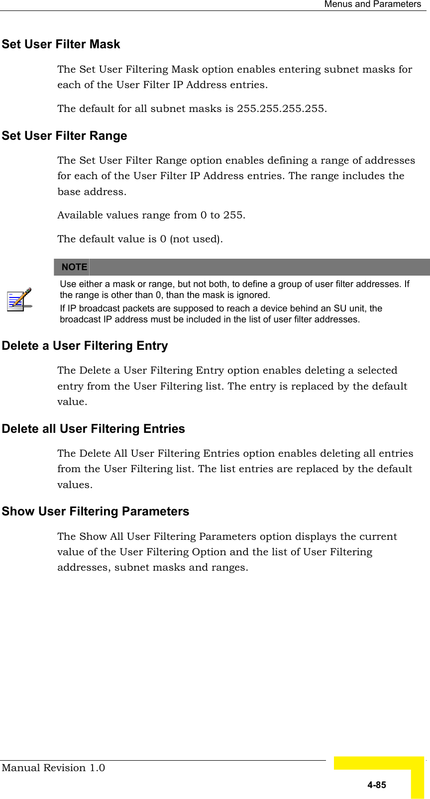  Menus and Parameters Manual Revision 1.0   4-85 Set User Filter Mask The Set User Filtering Mask option enables entering subnet masks for each of the User Filter IP Address entries.  The default for all subnet masks is 255.255.255.255. Set User Filter Range The Set User Filter Range option enables defining a range of addresses for each of the User Filter IP Address entries. The range includes the base address.  Available values range from 0 to 255. The default value is 0 (not used).      NOTE    Use either a mask or range, but not both, to define a group of user filter addresses. If the range is other than 0, than the mask is ignored. If IP broadcast packets are supposed to reach a device behind an SU unit, the broadcast IP address must be included in the list of user filter addresses. Delete a User Filtering Entry The Delete a User Filtering Entry option enables deleting a selected entry from the User Filtering list. The entry is replaced by the default value. Delete all User Filtering Entries The Delete All User Filtering Entries option enables deleting all entries from the User Filtering list. The list entries are replaced by the default values.  Show User Filtering Parameters The Show All User Filtering Parameters option displays the current value of the User Filtering Option and the list of User Filtering addresses, subnet masks and ranges.  