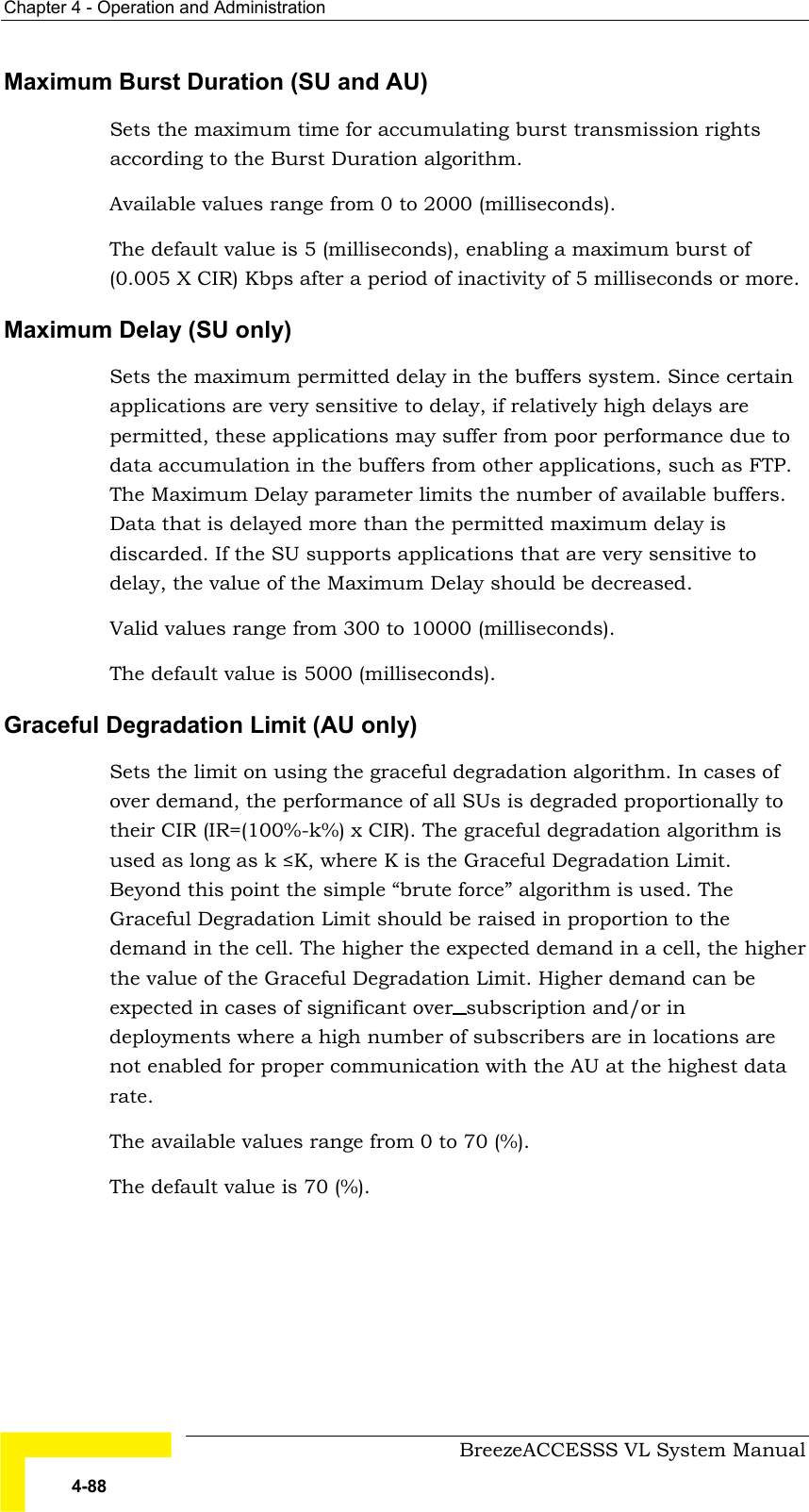 Chapter  4 - Operation and Administration     BreezeACCESSS VL System Manual 4-88 Maximum Burst Duration (SU and AU) Sets the maximum time for accumulating burst transmission rights according to the Burst Duration algorithm. Available values range from 0 to 2000 (milliseconds). The default value is 5 (milliseconds), enabling a maximum burst of (0.005 X CIR) Kbps after a period of inactivity of 5 milliseconds or more. Maximum Delay (SU only) Sets the maximum permitted delay in the buffers system. Since certain applications are very sensitive to delay, if relatively high delays are permitted, these applications may suffer from poor performance due to data accumulation in the buffers from other applications, such as FTP. The Maximum Delay parameter limits the number of available buffers. Data that is delayed more than the permitted maximum delay is discarded. If the SU supports applications that are very sensitive to delay, the value of the Maximum Delay should be decreased. Valid values range from 300 to 10000 (milliseconds).  The default value is 5000 (milliseconds). Graceful Degradation Limit (AU only) Sets the limit on using the graceful degradation algorithm. In cases of over demand, the performance of all SUs is degraded proportionally to their CIR (IR=(100%-k%) x CIR). The graceful degradation algorithm is used as long as k ≤K, where K is the Graceful Degradation Limit. Beyond this point the simple “brute force” algorithm is used. The Graceful Degradation Limit should be raised in proportion to the demand in the cell. The higher the expected demand in a cell, the higher the value of the Graceful Degradation Limit. Higher demand can be expected in cases of significant over subscription and/or in deployments where a high number of subscribers are in locations are not enabled for proper communication with the AU at the highest data rate. The available values range from 0 to 70 (%). The default value is 70 (%).  