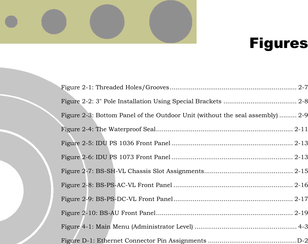   Figures Figure  2-1: Threaded Holes/Grooves.................................................................. 2-7 Figure  2-2: 3&quot; Pole Installation Using Special Brackets ...................................... 2-8 Figure  2-3: Bottom Panel of the Outdoor Unit (without the seal assembly) ......... 2-9 Figure  2-4: The Waterproof Seal....................................................................... 2-11 Figure  2-5: IDU PS 1036 Front Panel ............................................................... 2-13 Figure  2-6: IDU PS 1073 Front Panel ............................................................... 2-13 Figure  2-7: BS-SH-VL Chassis Slot Assignments.............................................. 2-15 Figure  2-8: BS-PS-AC-VL Front Panel .............................................................. 2-16 Figure  2-9: BS-PS-DC-VL Front Panel .............................................................. 2-17 Figure  2-10: BS-AU Front Panel....................................................................... 2-19 Figure  4-1: Main Menu (Administrator Level) ..................................................... 4-3 Figure  D-1: Ethernet Connector Pin Assignments ..............................................D-2  