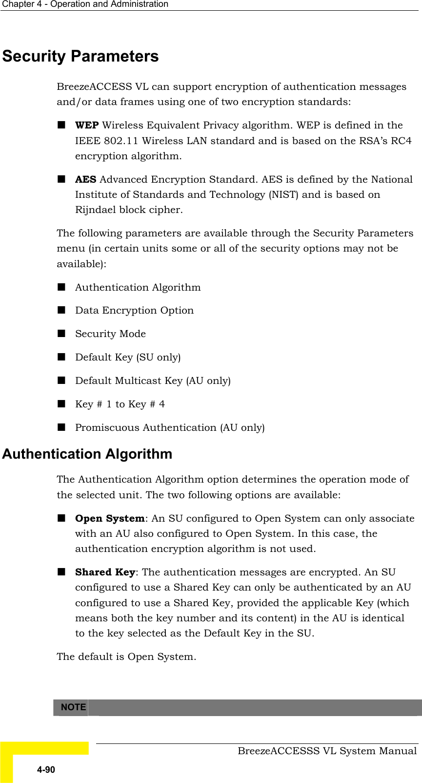 Chapter  4 - Operation and Administration     BreezeACCESSS VL System Manual 4-90 Security Parameters BreezeACCESS VL can support encryption of authentication messages and/or data frames using one of two encryption standards: ! WEP Wireless Equivalent Privacy algorithm. WEP is defined in the IEEE 802.11 Wireless LAN standard and is based on the RSA’s RC4 encryption algorithm. ! AES Advanced Encryption Standard. AES is defined by the National Institute of Standards and Technology (NIST) and is based on Rijndael block cipher. The following parameters are available through the Security Parameters menu (in certain units some or all of the security options may not be available):  ! Authentication Algorithm ! Data Encryption Option ! Security Mode ! Default Key (SU only) ! Default Multicast Key (AU only) ! Key # 1 to Key # 4 ! Promiscuous Authentication (AU only) Authentication Algorithm The Authentication Algorithm option determines the operation mode of the selected unit. The two following options are available: ! Open System: An SU configured to Open System can only associate with an AU also configured to Open System. In this case, the authentication encryption algorithm is not used. ! Shared Key: The authentication messages are encrypted. An SU configured to use a Shared Key can only be authenticated by an AU configured to use a Shared Key, provided the applicable Key (which means both the key number and its content) in the AU is identical to the key selected as the Default Key in the SU.  The default is Open System.    NOTE   