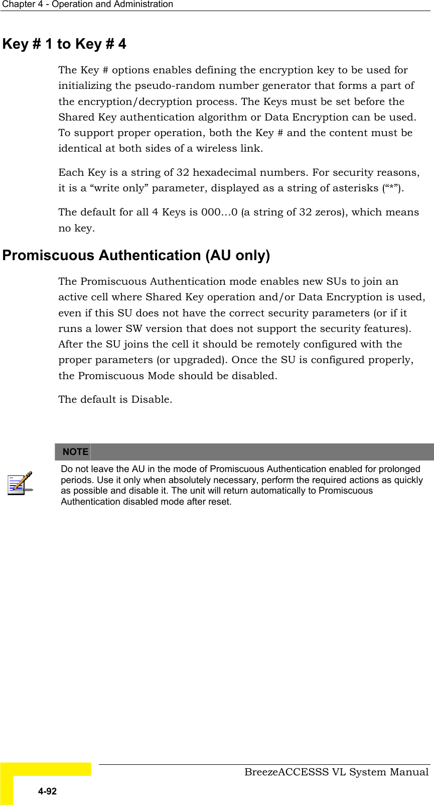 Chapter  4 - Operation and Administration     BreezeACCESSS VL System Manual 4-92 Key # 1 to Key # 4 The Key # options enables defining the encryption key to be used for initializing the pseudo-random number generator that forms a part of the encryption/decryption process. The Keys must be set before the Shared Key authentication algorithm or Data Encryption can be used. To support proper operation, both the Key # and the content must be identical at both sides of a wireless link.  Each Key is a string of 32 hexadecimal numbers. For security reasons, it is a “write only” parameter, displayed as a string of asterisks (“*”).  The default for all 4 Keys is 000…0 (a string of 32 zeros), which means no key. Promiscuous Authentication (AU only) The Promiscuous Authentication mode enables new SUs to join an active cell where Shared Key operation and/or Data Encryption is used, even if this SU does not have the correct security parameters (or if it runs a lower SW version that does not support the security features). After the SU joins the cell it should be remotely configured with the proper parameters (or upgraded). Once the SU is configured properly, the Promiscuous Mode should be disabled. The default is Disable.    NOTE    Do not leave the AU in the mode of Promiscuous Authentication enabled for prolonged periods. Use it only when absolutely necessary, perform the required actions as quickly as possible and disable it. The unit will return automatically to Promiscuous Authentication disabled mode after reset.   