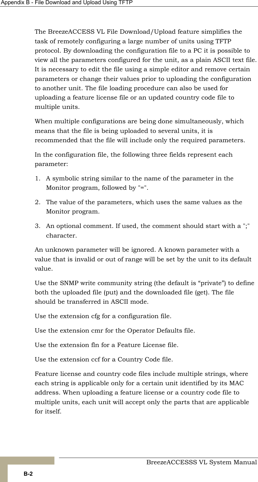 Appendix  B - File Download and Upload Using TFTP     BreezeACCESSS VL System Manual B-2 The BreezeACCESS VL File Download/Upload feature simplifies the task of remotely configuring a large number of units using TFTP protocol. By downloading the configuration file to a PC it is possible to view all the parameters configured for the unit, as a plain ASCII text file. It is necessary to edit the file using a simple editor and remove certain parameters or change their values prior to uploading the configuration to another unit. The file loading procedure can also be used for uploading a feature license file or an updated country code file to multiple units. When multiple configurations are being done simultaneously, which means that the file is being uploaded to several units, it is recommended that the file will include only the required parameters. In the configuration file, the following three fields represent each parameter: 1.  A symbolic string similar to the name of the parameter in the Monitor program, followed by &quot;=&quot;. 2.  The value of the parameters, which uses the same values as the Monitor program. 3.  An optional comment. If used, the comment should start with a &quot;;&quot; character. An unknown parameter will be ignored. A known parameter with a value that is invalid or out of range will be set by the unit to its default value. Use the SNMP write community string (the default is “private”) to define both the uploaded file (put) and the downloaded file (get). The file should be transferred in ASCII mode. Use the extension cfg for a configuration file.  Use the extension cmr for the Operator Defaults file. Use the extension fln for a Feature License file. Use the extension ccf for a Country Code file. Feature license and country code files include multiple strings, where each string is applicable only for a certain unit identified by its MAC address. When uploading a feature license or a country code file to multiple units, each unit will accept only the parts that are applicable for itself. 