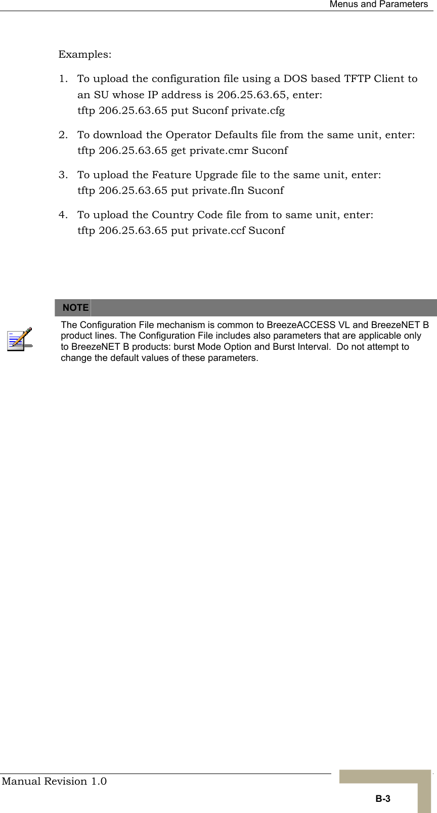  Menus and Parameters Manual Revision 1.0   B-3 Examples: 1.  To upload the configuration file using a DOS based TFTP Client to an SU whose IP address is 206.25.63.65, enter: tftp 206.25.63.65 put Suconf private.cfg 2.  To download the Operator Defaults file from the same unit, enter:  tftp 206.25.63.65 get private.cmr Suconf 3.  To upload the Feature Upgrade file to the same unit, enter:  tftp 206.25.63.65 put private.fln Suconf 4.  To upload the Country Code file from to same unit, enter:  tftp 206.25.63.65 put private.ccf Suconf     NOTE    The Configuration File mechanism is common to BreezeACCESS VL and BreezeNET B product lines. The Configuration File includes also parameters that are applicable only to BreezeNET B products: burst Mode Option and Burst Interval.  Do not attempt to change the default values of these parameters.  