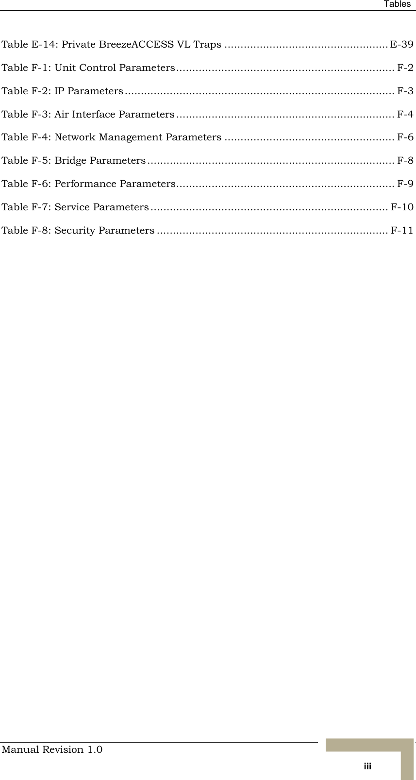  Tables Manual Revision 1.0   iii Table  E-14: Private BreezeACCESS VL Traps ................................................... E-39 Table  F-1: Unit Control Parameters.................................................................... F-2 Table  F-2: IP Parameters.................................................................................... F-3 Table  F-3: Air Interface Parameters .................................................................... F-4 Table  F-4: Network Management Parameters ..................................................... F-6 Table  F-5: Bridge Parameters ............................................................................. F-8 Table  F-6: Performance Parameters.................................................................... F-9 Table  F-7: Service Parameters .......................................................................... F-10 Table  F-8: Security Parameters ........................................................................ F-11  