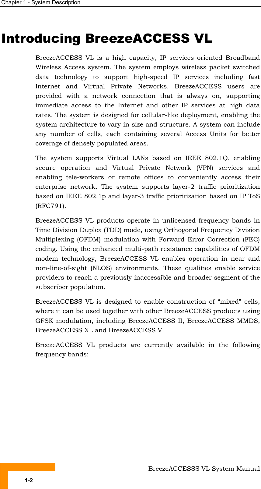 Chapter  1 - System Description     BreezeACCESSS VL System Manual 1-2 Introducing BreezeACCESS VL BreezeACCESS VL is a high capacity, IP services oriented Broadband Wireless Access system. The system employs wireless packet switched data technology to support high-speed IP services including fast Internet and Virtual Private Networks. BreezeACCESS users are provided with a network connection that is always on, supporting immediate access to the Internet and other IP services at high data rates. The system is designed for cellular-like deployment, enabling the system architecture to vary in size and structure. A system can include any number of cells, each containing several Access Units for better coverage of densely populated areas. The system supports Virtual LANs based on IEEE 802.1Q, enabling secure operation and Virtual Private Network (VPN) services and enabling tele-workers or remote offices to conveniently access their enterprise network. The system supports layer-2 traffic prioritization based on IEEE 802.1p and layer-3 traffic prioritization based on IP ToS (RFC791). BreezeACCESS VL products operate in unlicensed frequency bands in Time Division Duplex (TDD) mode, using Orthogonal Frequency Division Multiplexing (OFDM) modulation with Forward Error Correction (FEC) coding. Using the enhanced multi-path resistance capabilities of OFDM modem technology, BreezeACCESS VL enables operation in near and non-line-of-sight (NLOS) environments. These qualities enable service providers to reach a previously inaccessible and broader segment of the subscriber population. BreezeACCESS VL is designed to enable construction of “mixed” cells, where it can be used together with other BreezeACCESS products using GFSK modulation, including BreezeACCESS II, BreezeACCESS MMDS, BreezeACCESS XL and BreezeACCESS V.  BreezeACCESS VL products are currently available in the following frequency bands: 