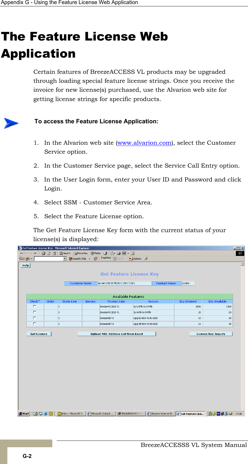 Appendix  G - Using the Feature License Web Application     BreezeACCESSS VL System Manual G-2 The Feature License Web Application Certain features of BreezeACCESS VL products may be upgraded through loading special feature license strings. Once you receive the invoice for new license(s) purchased, use the Alvarion web site for getting license strings for specific products. 1.  In the Alvarion web site (www.alvarion.com), select the Customer Service option. 2.  In the Customer Service page, select the Service Call Entry option. 3.  In the User Login form, enter your User ID and Password and click Login. 4.  Select SSM - Customer Service Area. 5.  Select the Feature License option. The Get Feature License Key form with the current status of your license(s) is displayed:    To access the Feature License Application: 