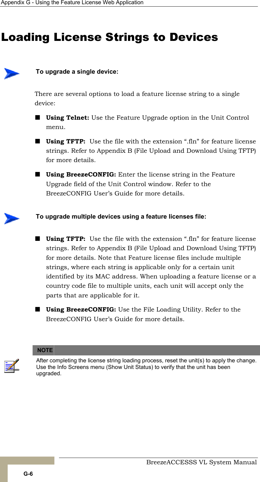 Appendix  G - Using the Feature License Web Application     BreezeACCESSS VL System Manual G-6 Loading License Strings to Devices There are several options to load a feature license string to a single device: ! Using Telnet: Use the Feature Upgrade option in the Unit Control menu.  ! Using TFTP:  Use the file with the extension “.fln” for feature license strings. Refer to Appendix B (File Upload and Download Using TFTP) for more details.  ! Using BreezeCONFIG: Enter the license string in the Feature Upgrade field of the Unit Control window. Refer to the BreezeCONFIG User’s Guide for more details. ! Using TFTP:  Use the file with the extension “.fln” for feature license strings. Refer to Appendix B (File Upload and Download Using TFTP) for more details. Note that Feature license files include multiple strings, where each string is applicable only for a certain unit identified by its MAC address. When uploading a feature license or a country code file to multiple units, each unit will accept only the parts that are applicable for it. ! Using BreezeCONFIG: Use the File Loading Utility. Refer to the BreezeCONFIG User’s Guide for more details.    NOTE    After completing the license string loading process, reset the unit(s) to apply the change. Use the Info Screens menu (Show Unit Status) to verify that the unit has been upgraded.     To upgrade a single device:    To upgrade multiple devices using a feature licenses file: 