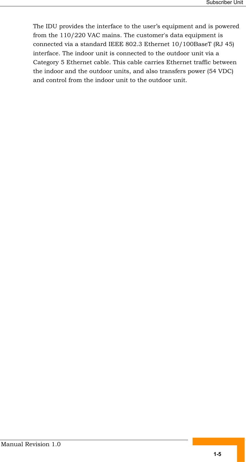  Subscriber Unit Manual Revision 1.0   1-5 The IDU provides the interface to the user’s equipment and is powered from the 110/220 VAC mains. The customer&apos;s data equipment is connected via a standard IEEE 802.3 Ethernet 10/100BaseT (RJ 45) interface. The indoor unit is connected to the outdoor unit via a Category 5 Ethernet cable. This cable carries Ethernet traffic between the indoor and the outdoor units, and also transfers power (54 VDC) and control from the indoor unit to the outdoor unit.  