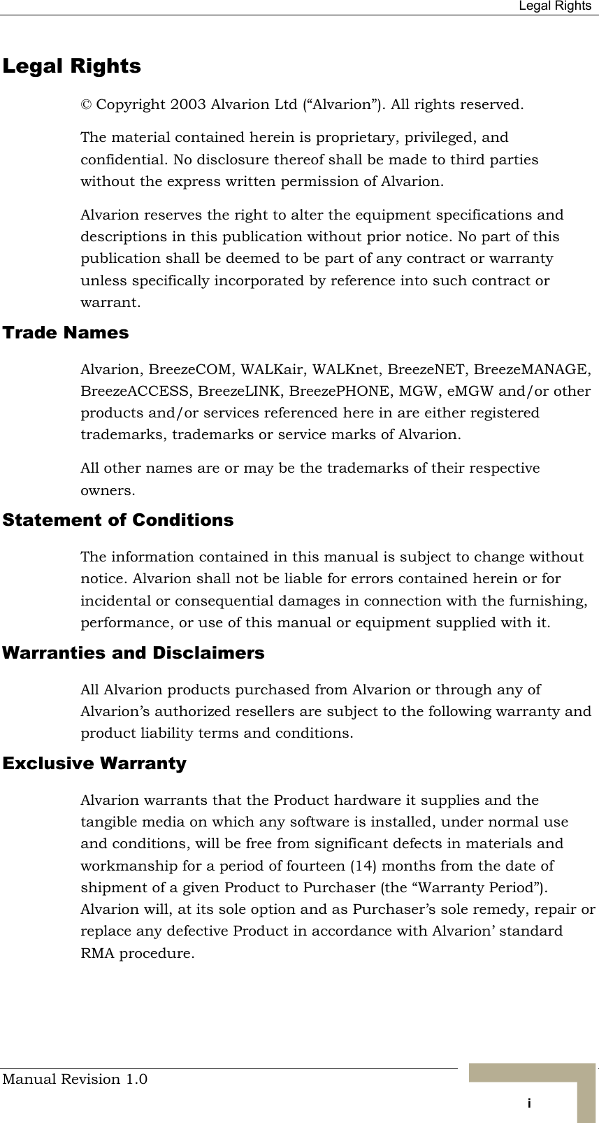  Legal Rights Manual Revision 1.0   i Legal Rights © Copyright 2003 Alvarion Ltd (“Alvarion”). All rights reserved. The material contained herein is proprietary, privileged, and confidential. No disclosure thereof shall be made to third parties without the express written permission of Alvarion. Alvarion reserves the right to alter the equipment specifications and descriptions in this publication without prior notice. No part of this publication shall be deemed to be part of any contract or warranty unless specifically incorporated by reference into such contract or warrant. Trade Names Alvarion, BreezeCOM, WALKair, WALKnet, BreezeNET, BreezeMANAGE, BreezeACCESS, BreezeLINK, BreezePHONE, MGW, eMGW and/or other products and/or services referenced here in are either registered trademarks, trademarks or service marks of Alvarion. All other names are or may be the trademarks of their respective owners. Statement of Conditions The information contained in this manual is subject to change without notice. Alvarion shall not be liable for errors contained herein or for incidental or consequential damages in connection with the furnishing, performance, or use of this manual or equipment supplied with it. Warranties and Disclaimers All Alvarion products purchased from Alvarion or through any of Alvarion’s authorized resellers are subject to the following warranty and product liability terms and conditions. Exclusive Warranty Alvarion warrants that the Product hardware it supplies and the tangible media on which any software is installed, under normal use and conditions, will be free from significant defects in materials and workmanship for a period of fourteen (14) months from the date of shipment of a given Product to Purchaser (the “Warranty Period”). Alvarion will, at its sole option and as Purchaser’s sole remedy, repair or replace any defective Product in accordance with Alvarion’ standard RMA procedure. 