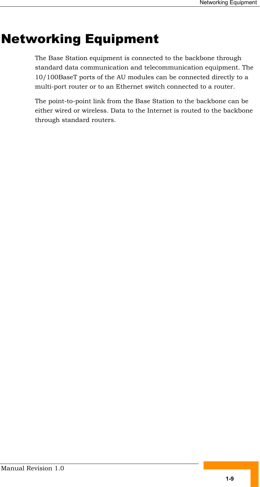  Networking Equipment Manual Revision 1.0   1-9 Networking Equipment The Base Station equipment is connected to the backbone through standard data communication and telecommunication equipment. The 10/100BaseT ports of the AU modules can be connected directly to a multi-port router or to an Ethernet switch connected to a router. The point-to-point link from the Base Station to the backbone can be either wired or wireless. Data to the Internet is routed to the backbone through standard routers. 