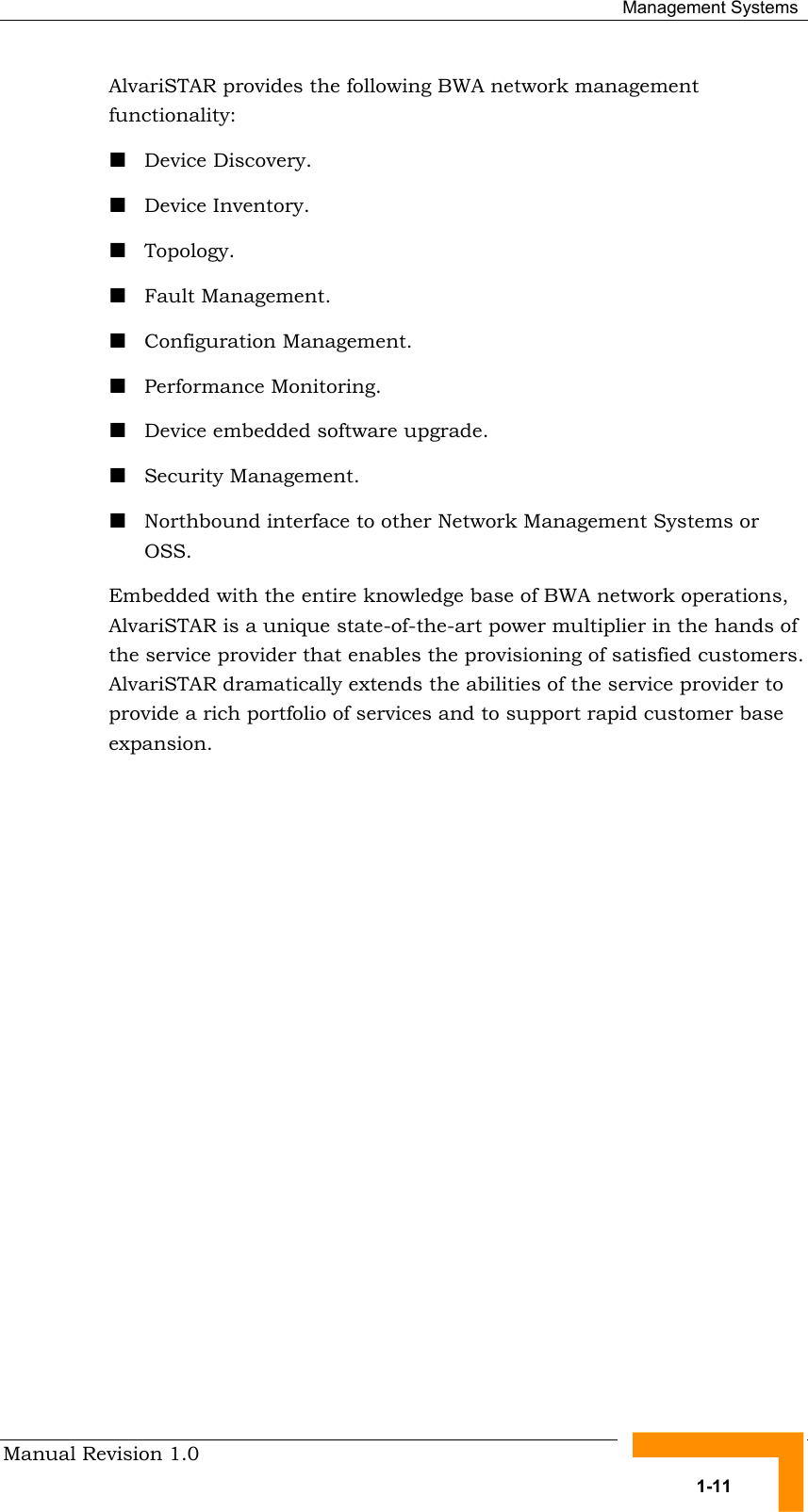  Management Systems Manual Revision 1.0   1-11 AlvariSTAR provides the following BWA network management functionality: ! Device Discovery. ! Device Inventory. ! Topology. ! Fault Management. ! Configuration Management. ! Performance Monitoring. ! Device embedded software upgrade. ! Security Management. ! Northbound interface to other Network Management Systems or OSS. Embedded with the entire knowledge base of BWA network operations, AlvariSTAR is a unique state-of-the-art power multiplier in the hands of the service provider that enables the provisioning of satisfied customers. AlvariSTAR dramatically extends the abilities of the service provider to provide a rich portfolio of services and to support rapid customer base expansion. 