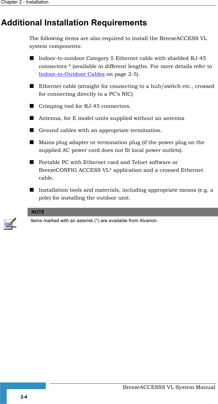Chapter  2 - Installation     BreezeACCESSS VL System Manual 2-4 Additional Installation Requirements The following items are also required to install the BreezeACCESS VL system components: ! Indoor-to-outdoor Category 5 Ethernet cable with shielded RJ-45 connectors * (available in different lengths. For more details refer to Indoor-to-Outdoor Cables on page 2-5). ! Ethernet cable (straight for connecting to a hub/switch etc., crossed for connecting directly to a PC’s NIC) ! Crimping tool for RJ-45 connectors. ! Antenna, for E model units supplied without an antenna ! Ground cables with an appropriate termination. ! Mains plug adapter or termination plug (if the power plug on the supplied AC power cord does not fit local power outlets). ! Portable PC with Ethernet card and Telnet software or BreezeCONFIG ACCESS VL* application and a crossed Ethernet cable. ! Installation tools and materials, including appropriate means (e.g. a pole) for installing the outdoor unit.   NOTE    Items marked with an asterisk (*) are available from Alvarion. 