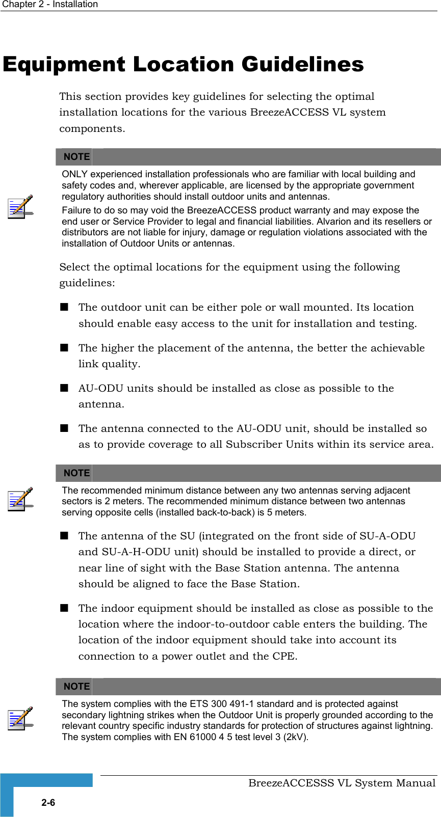 Chapter  2 - Installation     BreezeACCESSS VL System Manual 2-6 Equipment Location Guidelines This section provides key guidelines for selecting the optimal installation locations for the various BreezeACCESS VL system components.   NOTE    ONLY experienced installation professionals who are familiar with local building and safety codes and, wherever applicable, are licensed by the appropriate government regulatory authorities should install outdoor units and antennas. Failure to do so may void the BreezeACCESS product warranty and may expose the end user or Service Provider to legal and financial liabilities. Alvarion and its resellers or distributors are not liable for injury, damage or regulation violations associated with the installation of Outdoor Units or antennas. Select the optimal locations for the equipment using the following guidelines: ! The outdoor unit can be either pole or wall mounted. Its location should enable easy access to the unit for installation and testing. ! The higher the placement of the antenna, the better the achievable link quality. ! AU-ODU units should be installed as close as possible to the antenna. ! The antenna connected to the AU-ODU unit, should be installed so as to provide coverage to all Subscriber Units within its service area.   NOTE    The recommended minimum distance between any two antennas serving adjacent sectors is 2 meters. The recommended minimum distance between two antennas serving opposite cells (installed back-to-back) is 5 meters. ! The antenna of the SU (integrated on the front side of SU-A-ODU and SU-A-H-ODU unit) should be installed to provide a direct, or near line of sight with the Base Station antenna. The antenna should be aligned to face the Base Station.  ! The indoor equipment should be installed as close as possible to the location where the indoor-to-outdoor cable enters the building. The location of the indoor equipment should take into account its connection to a power outlet and the CPE.  NOTE    The system complies with the ETS 300 491-1 standard and is protected against secondary lightning strikes when the Outdoor Unit is properly grounded according to the relevant country specific industry standards for protection of structures against lightning. The system complies with EN 61000 4 5 test level 3 (2kV). 