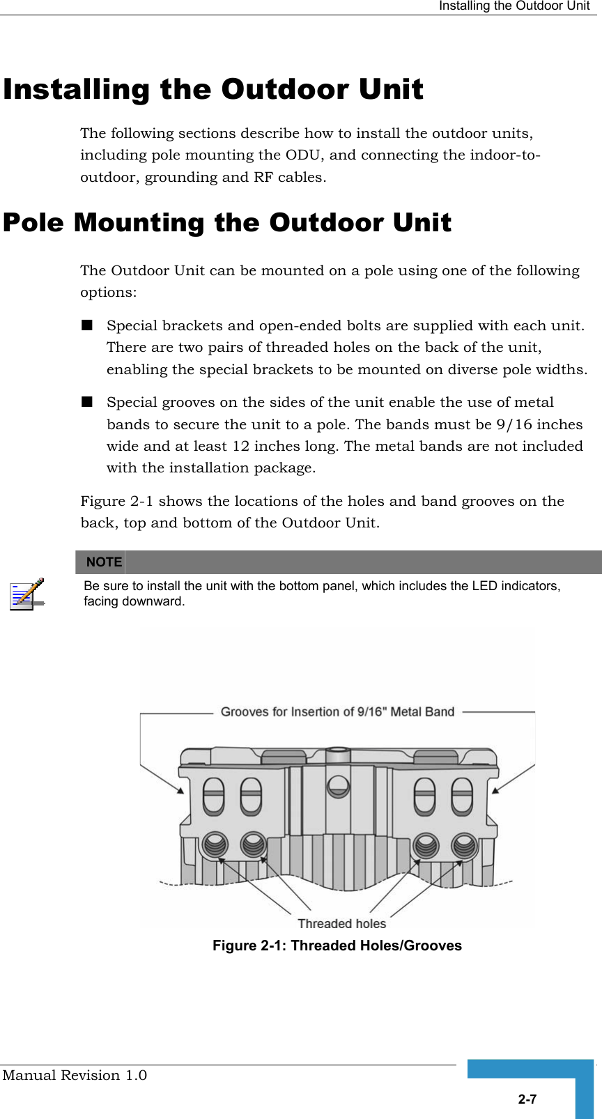  Installing the Outdoor Unit Manual Revision 1.0   2-7 Installing the Outdoor Unit The following sections describe how to install the outdoor units, including pole mounting the ODU, and connecting the indoor-to-outdoor, grounding and RF cables. Pole Mounting the Outdoor Unit The Outdoor Unit can be mounted on a pole using one of the following options: ! Special brackets and open-ended bolts are supplied with each unit. There are two pairs of threaded holes on the back of the unit, enabling the special brackets to be mounted on diverse pole widths. ! Special grooves on the sides of the unit enable the use of metal bands to secure the unit to a pole. The bands must be 9/16 inches wide and at least 12 inches long. The metal bands are not included with the installation package. Figure  2-1 shows the locations of the holes and band grooves on the back, top and bottom of the Outdoor Unit.   NOTE    Be sure to install the unit with the bottom panel, which includes the LED indicators, facing downward.  Figure  2-1: Threaded Holes/Grooves 