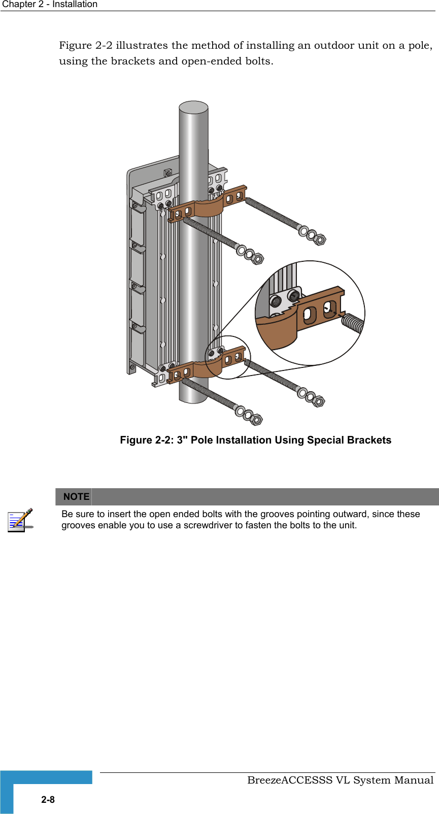 Chapter  2 - Installation     BreezeACCESSS VL System Manual 2-8 Figure  2-2 illustrates the method of installing an outdoor unit on a pole, using the brackets and open-ended bolts.    Figure  2-2: 3&quot; Pole Installation Using Special Brackets    NOTE    Be sure to insert the open ended bolts with the grooves pointing outward, since these grooves enable you to use a screwdriver to fasten the bolts to the unit. 