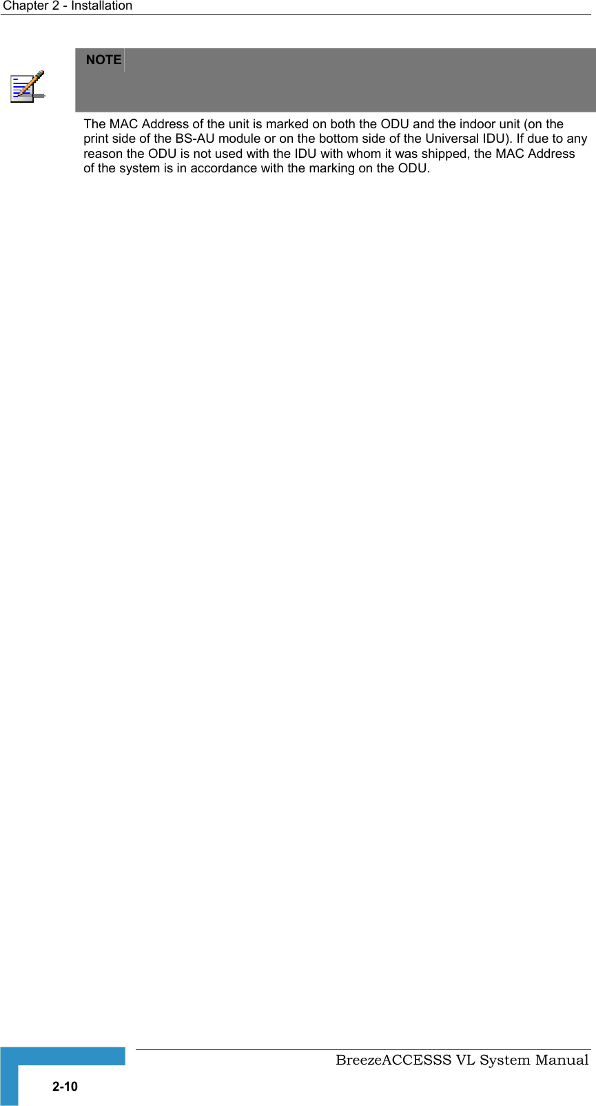 Chapter  2 - Installation     BreezeACCESSS VL System Manual 2-10  NOTE   The MAC Address of the unit is marked on both the ODU and the indoor unit (on the print side of the BS-AU module or on the bottom side of the Universal IDU). If due to any reason the ODU is not used with the IDU with whom it was shipped, the MAC Address of the system is in accordance with the marking on the ODU. 