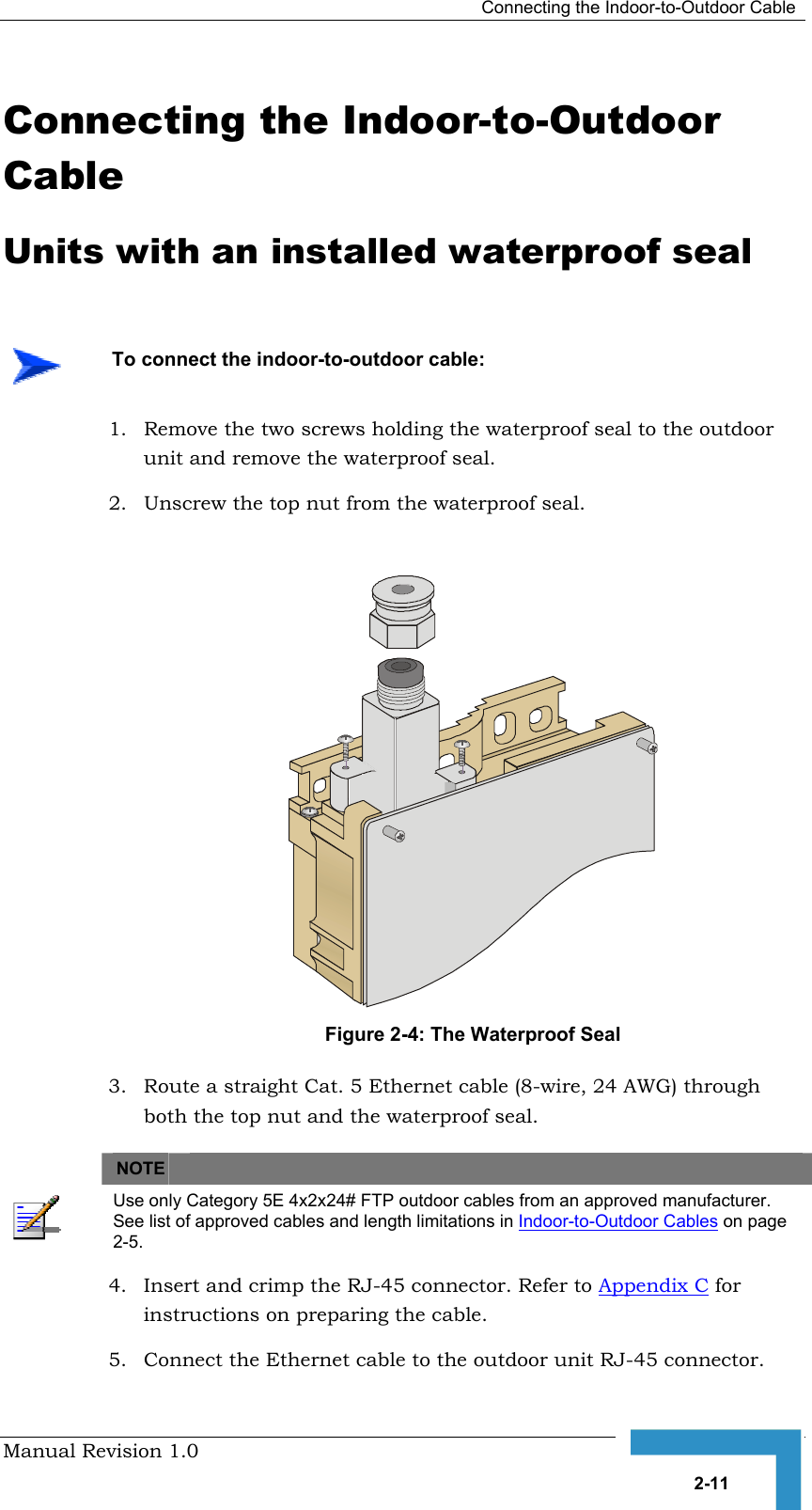   Connecting the Indoor-to-Outdoor Cable Manual Revision 1.0   2-11 Connecting the Indoor-to-Outdoor Cable Units with an installed waterproof seal 1.  Remove the two screws holding the waterproof seal to the outdoor unit and remove the waterproof seal. 2.  Unscrew the top nut from the waterproof seal.   Figure  2-4: The Waterproof Seal 3.  Route a straight Cat. 5 Ethernet cable (8-wire, 24 AWG) through both the top nut and the waterproof seal.      NOTE    Use only Category 5E 4x2x24# FTP outdoor cables from an approved manufacturer. See list of approved cables and length limitations in Indoor-to-Outdoor Cables on page 2-5. 4.  Insert and crimp the RJ-45 connector. Refer to Appendix C for instructions on preparing the cable. 5.  Connect the Ethernet cable to the outdoor unit RJ-45 connector.    To connect the indoor-to-outdoor cable: 