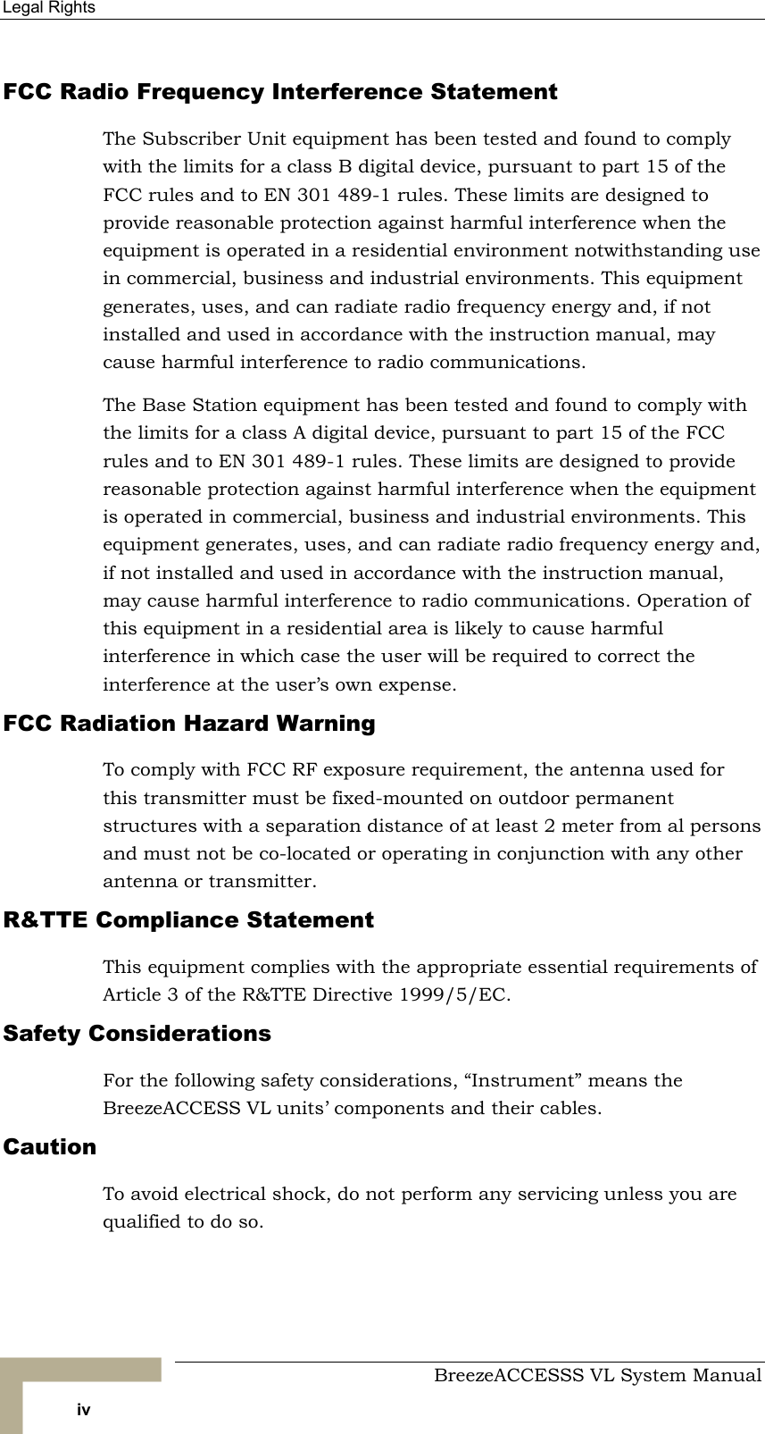 Legal Rights     BreezeACCESSS VL System Manual iv FCC Radio Frequency Interference Statement The Subscriber Unit equipment has been tested and found to comply with the limits for a class B digital device, pursuant to part 15 of the FCC rules and to EN 301 489-1 rules. These limits are designed to provide reasonable protection against harmful interference when the equipment is operated in a residential environment notwithstanding use in commercial, business and industrial environments. This equipment generates, uses, and can radiate radio frequency energy and, if not installed and used in accordance with the instruction manual, may cause harmful interference to radio communications. The Base Station equipment has been tested and found to comply with the limits for a class A digital device, pursuant to part 15 of the FCC rules and to EN 301 489-1 rules. These limits are designed to provide reasonable protection against harmful interference when the equipment is operated in commercial, business and industrial environments. This equipment generates, uses, and can radiate radio frequency energy and, if not installed and used in accordance with the instruction manual, may cause harmful interference to radio communications. Operation of this equipment in a residential area is likely to cause harmful interference in which case the user will be required to correct the interference at the user’s own expense. FCC Radiation Hazard Warning  To comply with FCC RF exposure requirement, the antenna used for this transmitter must be fixed-mounted on outdoor permanent structures with a separation distance of at least 2 meter from al persons and must not be co-located or operating in conjunction with any other antenna or transmitter. R&amp;TTE Compliance Statement This equipment complies with the appropriate essential requirements of Article 3 of the R&amp;TTE Directive 1999/5/EC. Safety Considerations For the following safety considerations, “Instrument” means the BreezeACCESS VL units’ components and their cables. Caution To avoid electrical shock, do not perform any servicing unless you are qualified to do so. 