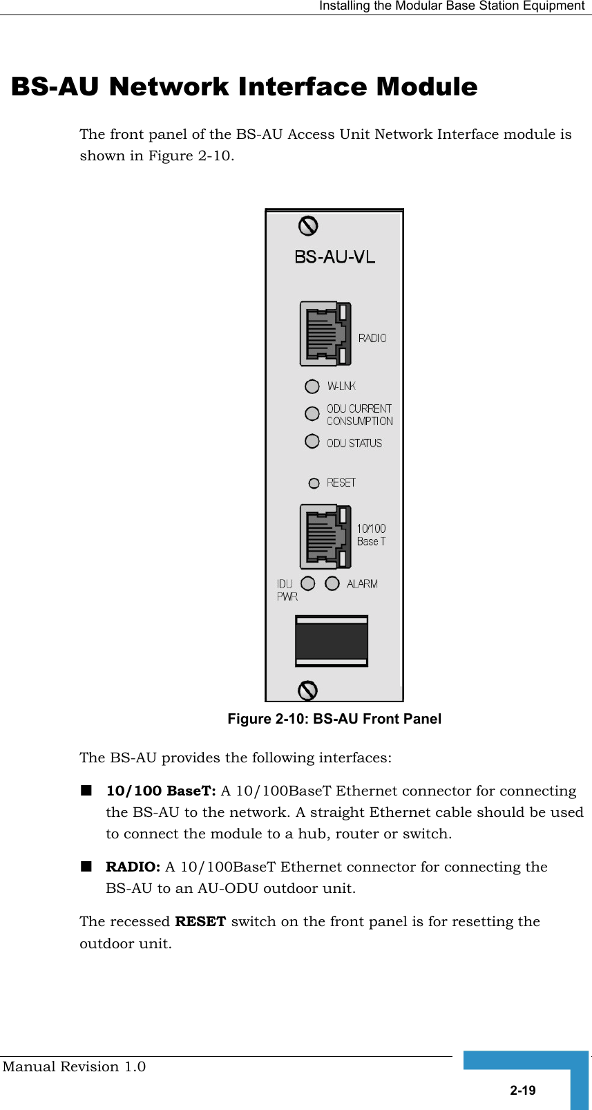   Installing the Modular Base Station Equipment Manual Revision 1.0   2-19  BS-AU Network Interface Module The front panel of the BS-AU Access Unit Network Interface module is shown in Figure  2-10.   Figure  2-10: BS-AU Front Panel The BS-AU provides the following interfaces: ! 10/100 BaseT: A 10/100BaseT Ethernet connector for connecting the BS-AU to the network. A straight Ethernet cable should be used to connect the module to a hub, router or switch. ! RADIO: A 10/100BaseT Ethernet connector for connecting the BS-AU to an AU-ODU outdoor unit.  The recessed RESET switch on the front panel is for resetting the outdoor unit. 