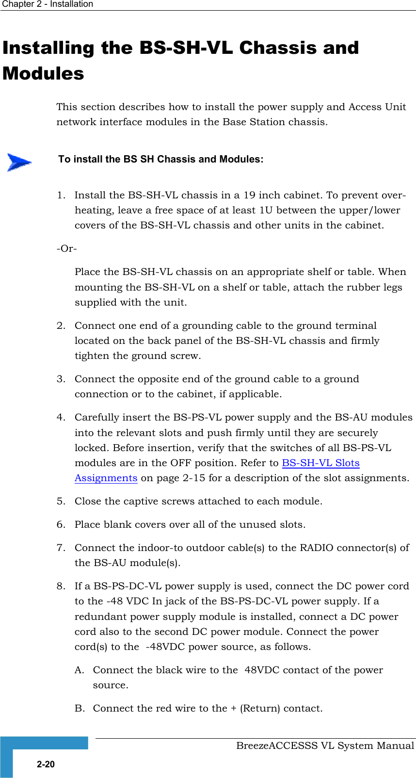 Chapter  2 - Installation     BreezeACCESSS VL System Manual 2-20 Installing the BS-SH-VL Chassis and Modules This section describes how to install the power supply and Access Unit network interface modules in the Base Station chassis. 1.  Install the BS-SH-VL chassis in a 19 inch cabinet. To prevent over-heating, leave a free space of at least 1U between the upper/lower covers of the BS-SH-VL chassis and other units in the cabinet. -Or- Place the BS-SH-VL chassis on an appropriate shelf or table. When mounting the BS-SH-VL on a shelf or table, attach the rubber legs supplied with the unit. 2.  Connect one end of a grounding cable to the ground terminal located on the back panel of the BS-SH-VL chassis and firmly tighten the ground screw.  3.  Connect the opposite end of the ground cable to a ground connection or to the cabinet, if applicable. 4.  Carefully insert the BS-PS-VL power supply and the BS-AU modules into the relevant slots and push firmly until they are securely locked. Before insertion, verify that the switches of all BS-PS-VL modules are in the OFF position. Refer to BS-SH-VL Slots Assignments on page 2-15 for a description of the slot assignments.  5.  Close the captive screws attached to each module. 6.  Place blank covers over all of the unused slots. 7.  Connect the indoor-to outdoor cable(s) to the RADIO connector(s) of the BS-AU module(s).  8.  If a BS-PS-DC-VL power supply is used, connect the DC power cord to the -48 VDC In jack of the BS-PS-DC-VL power supply. If a redundant power supply module is installed, connect a DC power cord also to the second DC power module. Connect the power cord(s) to the  -48VDC power source, as follows.  A.  Connect the black wire to the  48VDC contact of the power source.  B.  Connect the red wire to the + (Return) contact.     To install the BS SH Chassis and Modules: 