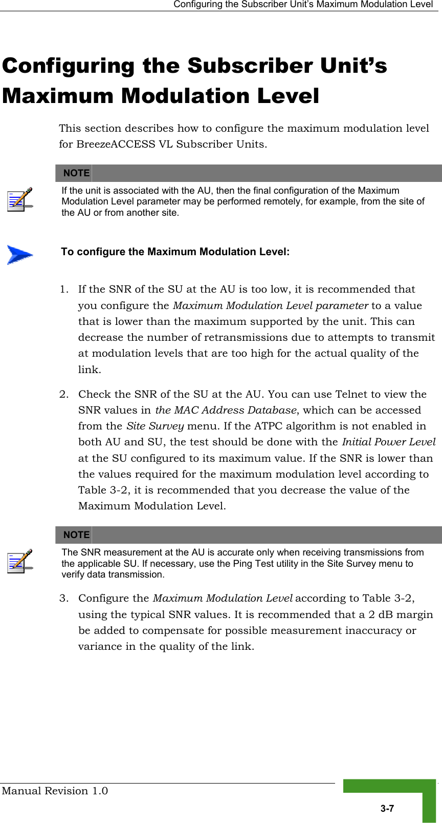   Configuring the Subscriber Unit’s Maximum Modulation Level Manual Revision 1.0   3-7 Configuring the Subscriber Unit’s Maximum Modulation Level This section describes how to configure the maximum modulation level for BreezeACCESS VL Subscriber Units.   NOTE    If the unit is associated with the AU, then the final configuration of the Maximum Modulation Level parameter may be performed remotely, for example, from the site of the AU or from another site. 1.  If the SNR of the SU at the AU is too low, it is recommended that you configure the Maximum Modulation Level parameter to a value that is lower than the maximum supported by the unit. This can decrease the number of retransmissions due to attempts to transmit at modulation levels that are too high for the actual quality of the link. 2.  Check the SNR of the SU at the AU. You can use Telnet to view the SNR values in the MAC Address Database, which can be accessed from the Site Survey menu. If the ATPC algorithm is not enabled in both AU and SU, the test should be done with the Initial Power Level at the SU configured to its maximum value. If the SNR is lower than the values required for the maximum modulation level according to  Table  3-2, it is recommended that you decrease the value of the Maximum Modulation Level.   NOTE    The SNR measurement at the AU is accurate only when receiving transmissions from the applicable SU. If necessary, use the Ping Test utility in the Site Survey menu to verify data transmission. 3. Configure the Maximum Modulation Level according to Table  3-2, using the typical SNR values. It is recommended that a 2 dB margin be added to compensate for possible measurement inaccuracy or variance in the quality of the link.     To configure the Maximum Modulation Level: 