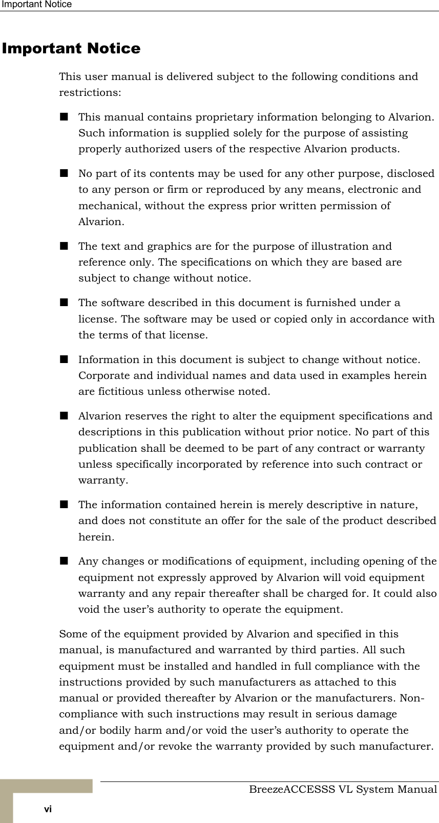 Important Notice     BreezeACCESSS VL System Manual vi Important Notice This user manual is delivered subject to the following conditions and restrictions: ! This manual contains proprietary information belonging to Alvarion. Such information is supplied solely for the purpose of assisting properly authorized users of the respective Alvarion products. ! No part of its contents may be used for any other purpose, disclosed to any person or firm or reproduced by any means, electronic and mechanical, without the express prior written permission of Alvarion. ! The text and graphics are for the purpose of illustration and reference only. The specifications on which they are based are subject to change without notice. ! The software described in this document is furnished under a license. The software may be used or copied only in accordance with the terms of that license. ! Information in this document is subject to change without notice. Corporate and individual names and data used in examples herein are fictitious unless otherwise noted. ! Alvarion reserves the right to alter the equipment specifications and descriptions in this publication without prior notice. No part of this publication shall be deemed to be part of any contract or warranty unless specifically incorporated by reference into such contract or warranty.  ! The information contained herein is merely descriptive in nature, and does not constitute an offer for the sale of the product described herein. ! Any changes or modifications of equipment, including opening of the equipment not expressly approved by Alvarion will void equipment warranty and any repair thereafter shall be charged for. It could also void the user’s authority to operate the equipment. Some of the equipment provided by Alvarion and specified in this manual, is manufactured and warranted by third parties. All such equipment must be installed and handled in full compliance with the instructions provided by such manufacturers as attached to this manual or provided thereafter by Alvarion or the manufacturers. Non-compliance with such instructions may result in serious damage and/or bodily harm and/or void the user’s authority to operate the equipment and/or revoke the warranty provided by such manufacturer. 