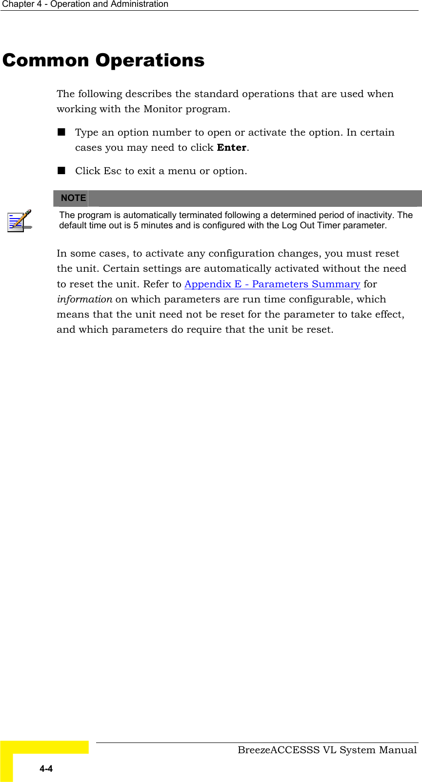 Chapter  4 - Operation and Administration     BreezeACCESSS VL System Manual 4-4 Common Operations The following describes the standard operations that are used when working with the Monitor program. ! Type an option number to open or activate the option. In certain cases you may need to click Enter. ! Click Esc to exit a menu or option.   NOTE    The program is automatically terminated following a determined period of inactivity. The default time out is 5 minutes and is configured with the Log Out Timer parameter. In some cases, to activate any configuration changes, you must reset the unit. Certain settings are automatically activated without the need to reset the unit. Refer to Appendix E - Parameters Summary for information on which parameters are run time configurable, which means that the unit need not be reset for the parameter to take effect, and which parameters do require that the unit be reset.  