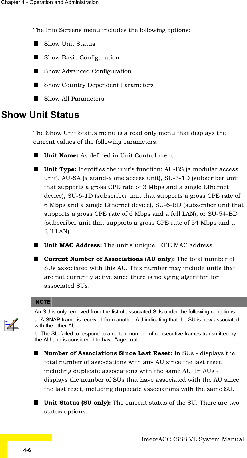 Chapter  4 - Operation and Administration     BreezeACCESSS VL System Manual 4-6 The Info Screens menu includes the following options: ! Show Unit Status ! Show Basic Configuration ! Show Advanced Configuration ! Show Country Dependent Parameters ! Show All Parameters Show Unit Status The Show Unit Status menu is a read only menu that displays the current values of the following parameters: ! Unit Name: As defined in Unit Control menu. ! Unit Type: Identifies the unit&apos;s function: AU-BS (a modular access unit), AU-SA (a stand-alone access unit), SU-3-1D (subscriber unit that supports a gross CPE rate of 3 Mbps and a single Ethernet device), SU-6-1D (subscriber unit that supports a gross CPE rate of 6 Mbps and a single Ethernet device), SU-6-BD (subscriber unit that supports a gross CPE rate of 6 Mbps and a full LAN), or SU-54-BD (subscriber unit that supports a gross CPE rate of 54 Mbps and a full LAN).  ! Unit MAC Address: The unit&apos;s unique IEEE MAC address.  ! Current Number of Associations (AU only): The total number of SUs associated with this AU. This number may include units that are not currently active since there is no aging algorithm for associated SUs.       NOTE    An SU is only removed from the list of associated SUs under the following conditions: a. A SNAP frame is received from another AU indicating that the SU is now associated with the other AU. b. The SU failed to respond to a certain number of consecutive frames transmitted by the AU and is considered to have &quot;aged out&quot;. ! Number of Associations Since Last Reset: In SUs - displays the total number of associations with any AU since the last reset, including duplicate associations with the same AU. In AUs - displays the number of SUs that have associated with the AU since the last reset, including duplicate associations with the same SU. ! Unit Status (SU only): The current status of the SU. There are two status options:  