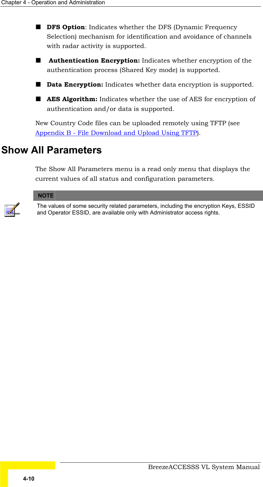 Chapter  4 - Operation and Administration     BreezeACCESSS VL System Manual 4-10 ! DFS Option: Indicates whether the DFS (Dynamic Frequency Selection) mechanism for identification and avoidance of channels with radar activity is supported. !  Authentication Encryption: Indicates whether encryption of the authentication process (Shared Key mode) is supported. ! Data Encryption: Indicates whether data encryption is supported. ! AES Algorithm: Indicates whether the use of AES for encryption of authentication and/or data is supported. New Country Code files can be uploaded remotely using TFTP (see Appendix B - File Download and Upload Using TFTP). Show All Parameters The Show All Parameters menu is a read only menu that displays the current values of all status and configuration parameters.   NOTE    The values of some security related parameters, including the encryption Keys, ESSID and Operator ESSID, are available only with Administrator access rights. 