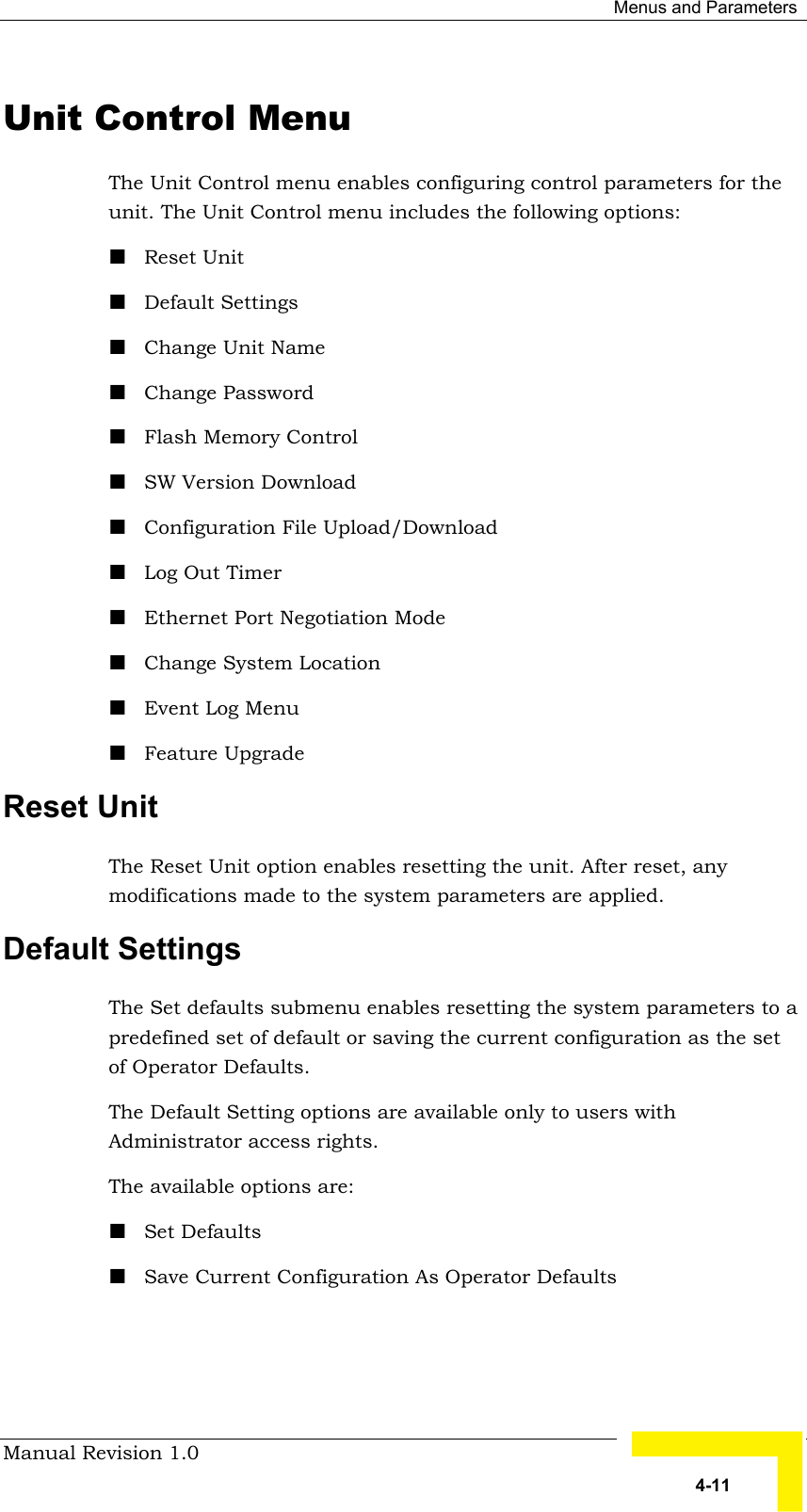  Menus and Parameters Manual Revision 1.0   4-11 Unit Control Menu The Unit Control menu enables configuring control parameters for the unit. The Unit Control menu includes the following options: ! Reset Unit ! Default Settings ! Change Unit Name ! Change Password ! Flash Memory Control ! SW Version Download ! Configuration File Upload/Download ! Log Out Timer ! Ethernet Port Negotiation Mode ! Change System Location ! Event Log Menu ! Feature Upgrade Reset Unit  The Reset Unit option enables resetting the unit. After reset, any modifications made to the system parameters are applied.  Default Settings  The Set defaults submenu enables resetting the system parameters to a predefined set of default or saving the current configuration as the set of Operator Defaults.  The Default Setting options are available only to users with Administrator access rights. The available options are:  ! Set Defaults ! Save Current Configuration As Operator Defaults 