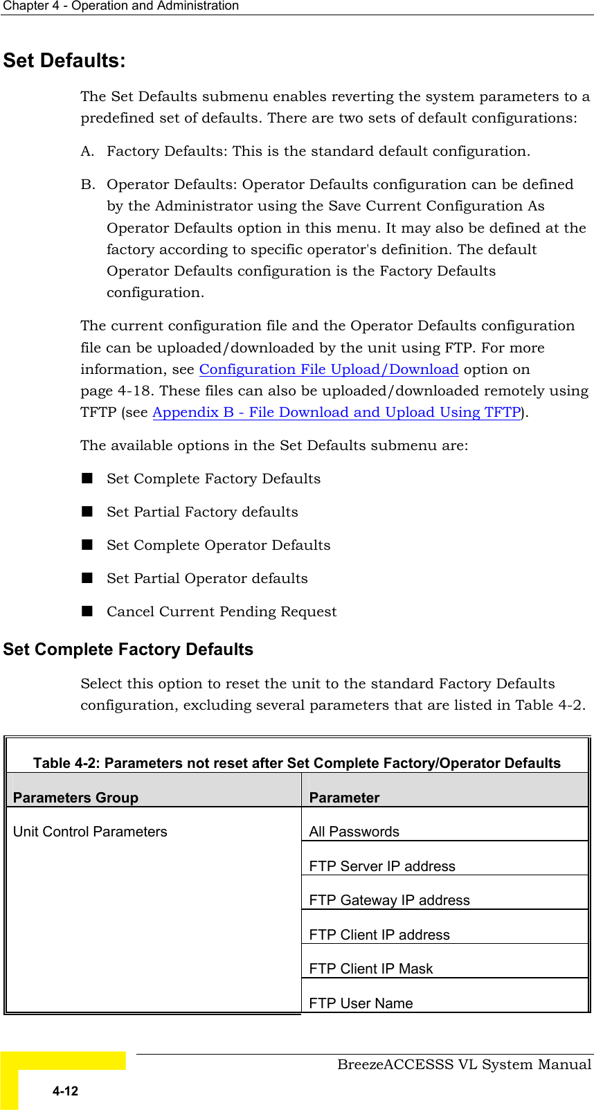 Chapter  4 - Operation and Administration     BreezeACCESSS VL System Manual 4-12 Set Defaults:  The Set Defaults submenu enables reverting the system parameters to a predefined set of defaults. There are two sets of default configurations:  A.  Factory Defaults: This is the standard default configuration. B.  Operator Defaults: Operator Defaults configuration can be defined by the Administrator using the Save Current Configuration As Operator Defaults option in this menu. It may also be defined at the factory according to specific operator&apos;s definition. The default Operator Defaults configuration is the Factory Defaults configuration.  The current configuration file and the Operator Defaults configuration file can be uploaded/downloaded by the unit using FTP. For more information, see Configuration File Upload/Download option on  page 4-18. These files can also be uploaded/downloaded remotely using TFTP (see Appendix B - File Download and Upload Using TFTP). The available options in the Set Defaults submenu are: ! Set Complete Factory Defaults ! Set Partial Factory defaults ! Set Complete Operator Defaults ! Set Partial Operator defaults ! Cancel Current Pending Request Set Complete Factory Defaults Select this option to reset the unit to the standard Factory Defaults configuration, excluding several parameters that are listed in Table  4-2.  Table  4-2: Parameters not reset after Set Complete Factory/Operator Defaults  Parameters Group  Parameter All Passwords FTP Server IP address FTP Gateway IP address FTP Client IP address FTP Client IP Mask Unit Control Parameters FTP User Name 