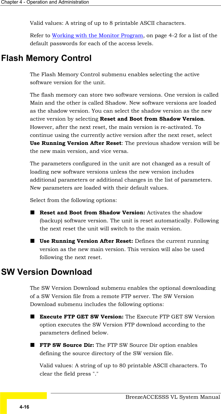 Chapter  4 - Operation and Administration     BreezeACCESSS VL System Manual 4-16 Valid values: A string of up to 8 printable ASCII characters. Refer to Working with the Monitor Program, on page 4-2 for a list of the default passwords for each of the access levels.  Flash Memory Control The Flash Memory Control submenu enables selecting the active software version for the unit.  The flash memory can store two software versions. One version is called Main and the other is called Shadow. New software versions are loaded as the shadow version. You can select the shadow version as the new active version by selecting Reset and Boot from Shadow Version. However, after the next reset, the main version is re-activated. To continue using the currently active version after the next reset, select Use Running Version After Reset: The previous shadow version will be the new main version, and vice versa.  The parameters configured in the unit are not changed as a result of loading new software versions unless the new version includes additional parameters or additional changes in the list of parameters. New parameters are loaded with their default values.  Select from the following options: ! Reset and Boot from Shadow Version: Activates the shadow (backup) software version. The unit is reset automatically. Following the next reset the unit will switch to the main version. ! Use Running Version After Reset: Defines the current running version as the new main version. This version will also be used following the next reset. SW Version Download The SW Version Download submenu enables the optional downloading of a SW Version file from a remote FTP server. The SW Version Download submenu includes the following options: ! Execute FTP GET SW Version: The Execute FTP GET SW Version option executes the SW Version FTP download according to the parameters defined below.  ! FTP SW Source Dir: The FTP SW Source Dir option enables defining the source directory of the SW version file.  Valid values: A string of up to 80 printable ASCII characters. To clear the field press &quot;.&quot;  