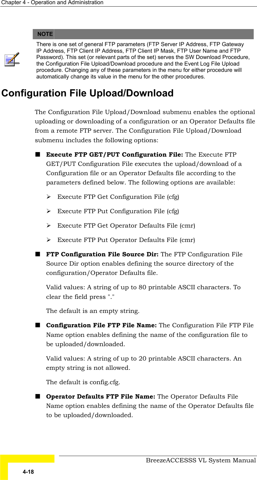 Chapter  4 - Operation and Administration     BreezeACCESSS VL System Manual 4-18   NOTE    There is one set of general FTP parameters (FTP Server IP Address, FTP Gateway IP Address, FTP Client IP Address, FTP Client IP Mask, FTP User Name and FTP Password). This set (or relevant parts of the set) serves the SW Download Procedure, the Configuration File Upload/Download procedure and the Event Log File Upload procedure. Changing any of these parameters in the menu for either procedure will automatically change its value in the menu for the other procedures. Configuration File Upload/Download The Configuration File Upload/Download submenu enables the optional uploading or downloading of a configuration or an Operator Defaults file from a remote FTP server. The Configuration File Upload/Download submenu includes the following options: ! Execute FTP GET/PUT Configuration File: The Execute FTP GET/PUT Configuration File executes the upload/download of a Configuration file or an Operator Defaults file according to the parameters defined below. The following options are available:  # Execute FTP Get Configuration File (cfg) # Execute FTP Put Configuration File (cfg) # Execute FTP Get Operator Defaults File (cmr) # Execute FTP Put Operator Defaults File (cmr) ! FTP Configuration File Source Dir: The FTP Configuration File Source Dir option enables defining the source directory of the configuration/Operator Defaults file.  Valid values: A string of up to 80 printable ASCII characters. To clear the field press &quot;.&quot;  The default is an empty string. ! Configuration File FTP File Name: The Configuration File FTP File Name option enables defining the name of the configuration file to be uploaded/downloaded.  Valid values: A string of up to 20 printable ASCII characters. An empty string is not allowed. The default is config.cfg. ! Operator Defaults FTP File Name: The Operator Defaults File Name option enables defining the name of the Operator Defaults file to be uploaded/downloaded.  