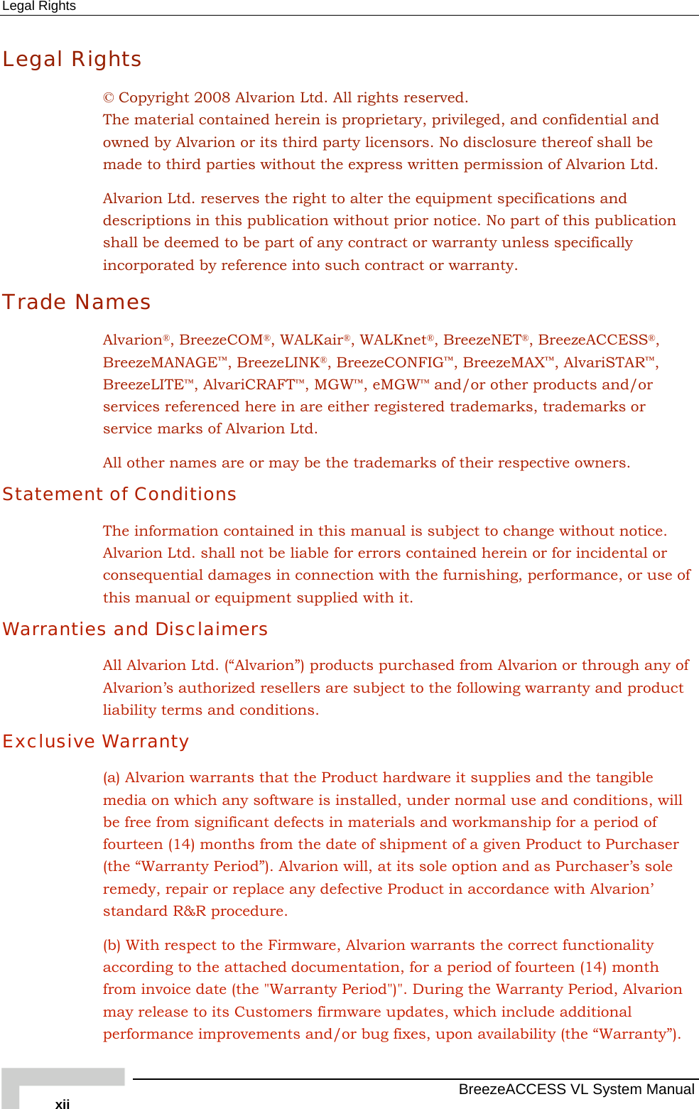 Legal Rights   BreezeACCESS VL System Manual xii Legal Rights © Copyright 2008 Alvarion Ltd. All rights reserved. The material contained herein is proprietary, privileged, and confidential and owned by Alvarion or its third party licensors. No disclosure thereof shall be made to third parties without the express written permission of Alvarion Ltd. Alvarion Ltd. reserves the right to alter the equipment specifications and descriptions in this publication without prior notice. No part of this publication shall be deemed to be part of any contract or warranty unless specifically incorporated by reference into such contract or warranty. Trade Names Alvarion®, BreezeCOM®, WALKair®, WALKnet®, BreezeNET®, BreezeACCESS®, BreezeMANAGE™, BreezeLINK®, BreezeCONFIG™, BreezeMAX™, AlvariSTAR™, BreezeLITE™, AlvariCRAFT™, MGW™, eMGW™ and/or other products and/or services referenced here in are either registered trademarks, trademarks or service marks of Alvarion Ltd. All other names are or may be the trademarks of their respective owners. Statement of Conditions The information contained in this manual is subject to change without notice. Alvarion Ltd. shall not be liable for errors contained herein or for incidental or consequential damages in connection with the furnishing, performance, or use of this manual or equipment supplied with it. Warranties and Disclaimers All Alvarion Ltd. (“Alvarion”) products purchased from Alvarion or through any of Alvarion’s authorized resellers are subject to the following warranty and product liability terms and conditions. Exclusive Warranty (a) Alvarion warrants that the Product hardware it supplies and the tangible media on which any software is installed, under normal use and conditions, will be free from significant defects in materials and workmanship for a period of fourteen (14) months from the date of shipment of a given Product to Purchaser (the “Warranty Period”). Alvarion will, at its sole option and as Purchaser’s sole remedy, repair or replace any defective Product in accordance with Alvarion’ standard R&amp;R procedure. (b) With respect to the Firmware, Alvarion warrants the correct functionality according to the attached documentation, for a period of fourteen (14) month from invoice date (the &quot;Warranty Period&quot;)&quot;. During the Warranty Period, Alvarion may release to its Customers firmware updates, which include additional performance improvements and/or bug fixes, upon availability (the “Warranty”). 