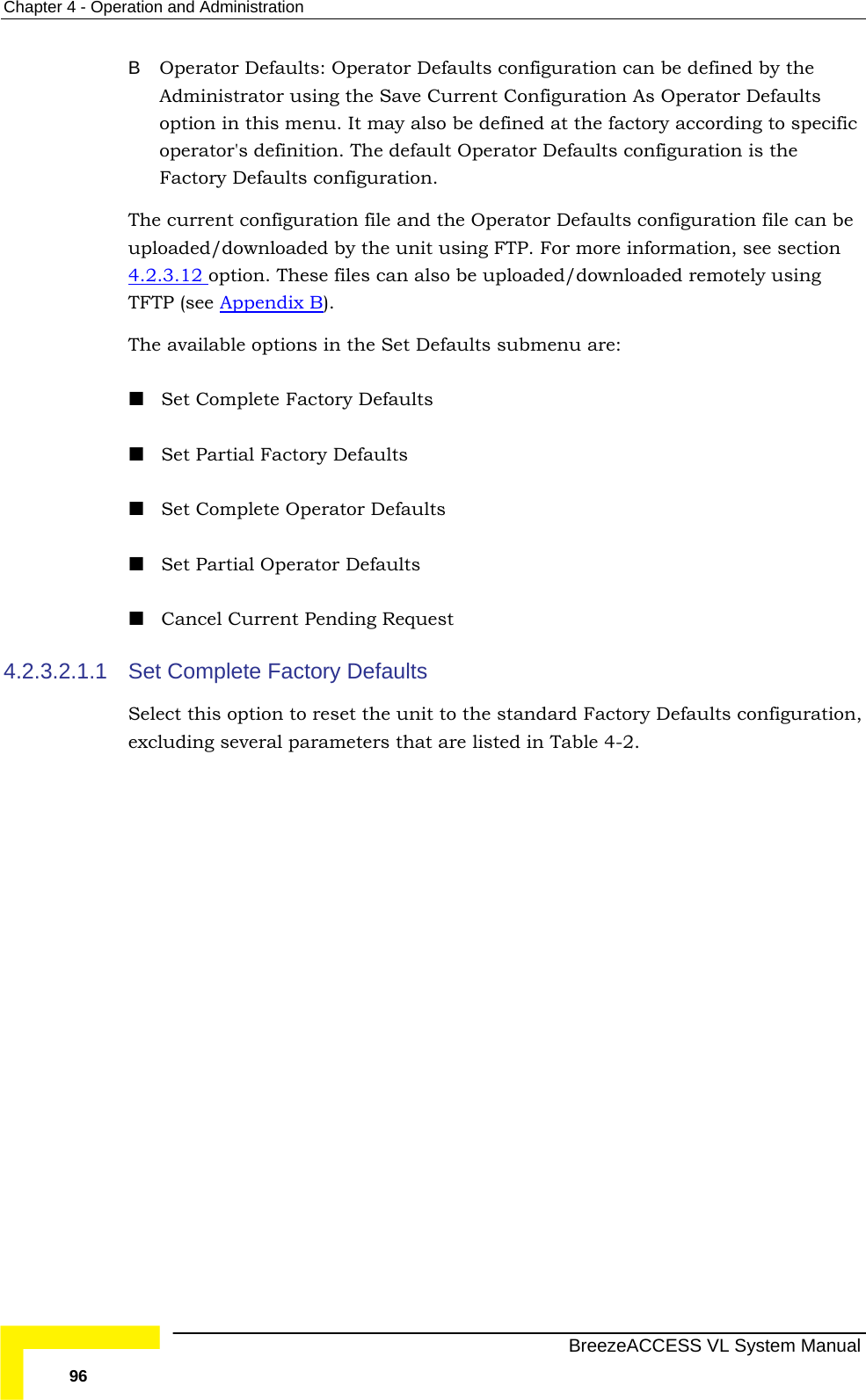 Chapter  4 - Operation and Administration   BreezeACCESS VL System Manual 96 B  Operator Defaults: Operator Defaults configuration can be defined by the Administrator using the Save Current Configuration As Operator Defaults option in this menu. It may also be defined at the factory according to specific operator&apos;s definition. The default Operator Defaults configuration is the Factory Defaults configuration.  The current configuration file and the Operator Defaults configuration file can be uploaded/downloaded by the unit using FTP. For more information, see section  4.2.3.12 option. These files can also be uploaded/downloaded remotely using TFTP (see Appendix B). The available options in the Set Defaults submenu are:  Set Complete Factory Defaults  Set Partial Factory Defaults  Set Complete Operator Defaults  Set Partial Operator Defaults  Cancel Current Pending Request 4.2.3.2.1.1  Set Complete Factory Defaults Select this option to reset the unit to the standard Factory Defaults configuration, excluding several parameters that are listed in Table  4-2. 