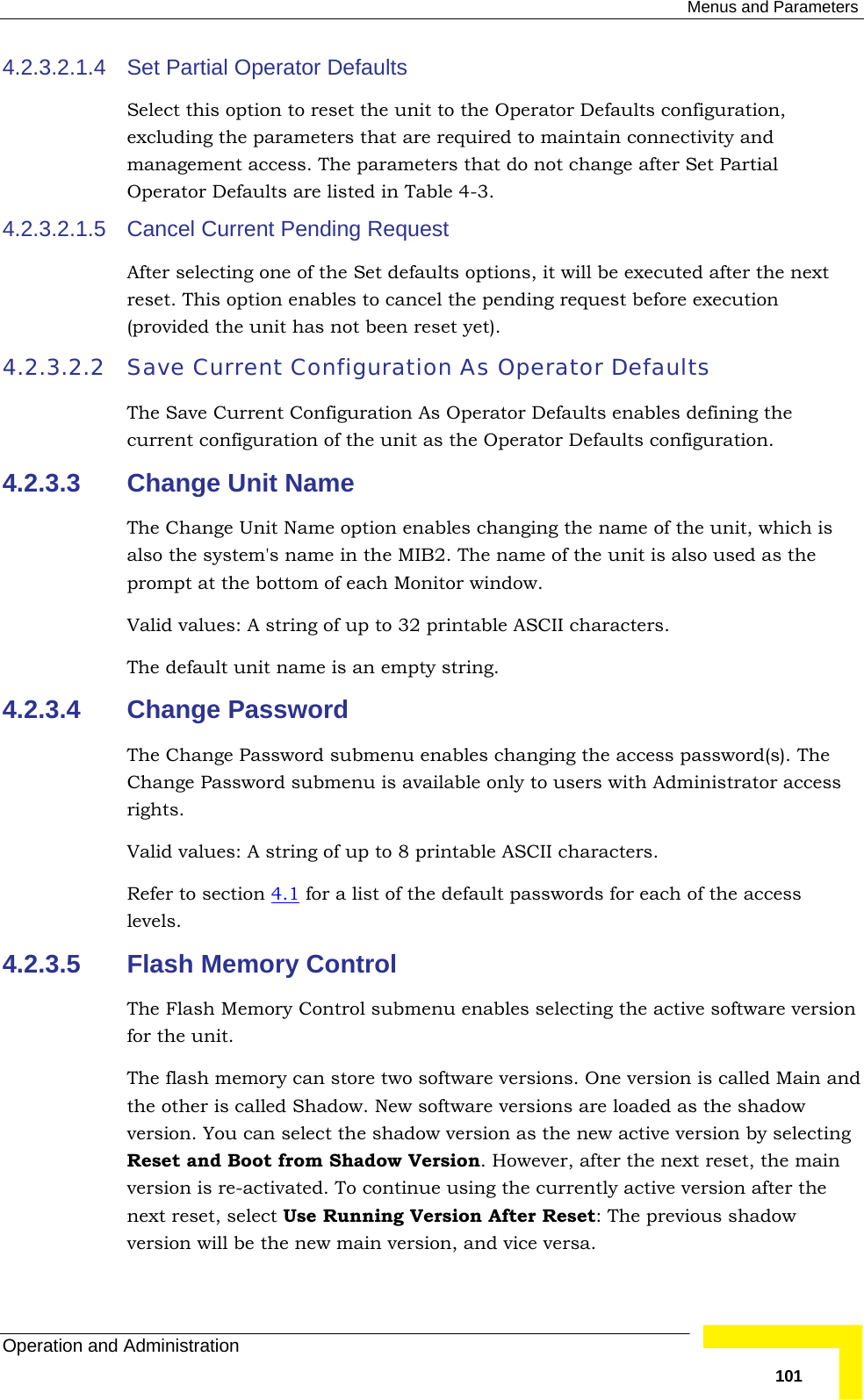  Menus and Parameters Operation and Administration   1014.2.3.2.1.4  Set Partial Operator Defaults Select this option to reset the unit to the Operator Defaults configuration, excluding the parameters that are required to maintain connectivity and management access. The parameters that do not change after Set Partial Operator Defaults are listed in Table  4-3. 4.2.3.2.1.5  Cancel Current Pending Request After selecting one of the Set defaults options, it will be executed after the next reset. This option enables to cancel the pending request before execution (provided the unit has not been reset yet). 4.2.3.2.2 Save Current Configuration As Operator Defaults The Save Current Configuration As Operator Defaults enables defining the current configuration of the unit as the Operator Defaults configuration.  4.2.3.3  Change Unit Name The Change Unit Name option enables changing the name of the unit, which is also the system&apos;s name in the MIB2. The name of the unit is also used as the prompt at the bottom of each Monitor window. Valid values: A string of up to 32 printable ASCII characters. The default unit name is an empty string. 4.2.3.4  Change Password The Change Password submenu enables changing the access password(s). The Change Password submenu is available only to users with Administrator access rights. Valid values: A string of up to 8 printable ASCII characters. Refer to section  4.1 for a list of the default passwords for each of the access levels. 4.2.3.5  Flash Memory Control The Flash Memory Control submenu enables selecting the active software version for the unit. The flash memory can store two software versions. One version is called Main and the other is called Shadow. New software versions are loaded as the shadow version. You can select the shadow version as the new active version by selecting Reset and Boot from Shadow Version. However, after the next reset, the main version is re-activated. To continue using the currently active version after the next reset, select Use Running Version After Reset: The previous shadow version will be the new main version, and vice versa. 