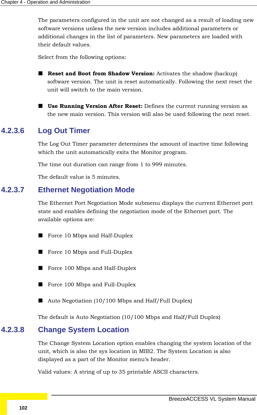 Chapter  4 - Operation and Administration   BreezeACCESS VL System Manual 102 The parameters configured in the unit are not changed as a result of loading new software versions unless the new version includes additional parameters or additional changes in the list of parameters. New parameters are loaded with their default values.  Select from the following options:  Reset and Boot from Shadow Version: Activates the shadow (backup) software version. The unit is reset automatically. Following the next reset the unit will switch to the main version.  Use Running Version After Reset: Defines the current running version as the new main version. This version will also be used following the next reset. 4.2.3.6  Log Out Timer The Log Out Timer parameter determines the amount of inactive time following which the unit automatically exits the Monitor program. The time out duration can range from 1 to 999 minutes. The default value is 5 minutes. 4.2.3.7  Ethernet Negotiation Mode The Ethernet Port Negotiation Mode submenu displays the current Ethernet port state and enables defining the negotiation mode of the Ethernet port. The available options are:  Force 10 Mbps and Half-Duplex  Force 10 Mbps and Full-Duplex   Force 100 Mbps and Half-Duplex  Force 100 Mbps and Full-Duplex   Auto Negotiation (10/100 Mbps and Half/Full Duplex) The default is Auto Negotiation (10/100 Mbps and Half/Full Duplex) 4.2.3.8  Change System Location The Change System Location option enables changing the system location of the unit, which is also the sys location in MIB2. The System Location is also displayed as a part of the Monitor menu’s header. Valid values: A string of up to 35 printable ASCII characters. 