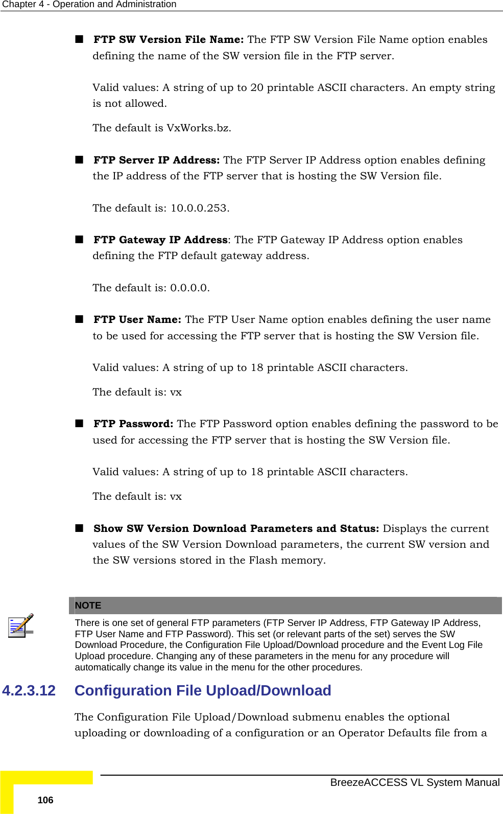Chapter  4 - Operation and Administration   BreezeACCESS VL System Manual 106  FTP SW Version File Name: The FTP SW Version File Name option enables defining the name of the SW version file in the FTP server.  Valid values: A string of up to 20 printable ASCII characters. An empty string is not allowed.  The default is VxWorks.bz.   FTP Server IP Address: The FTP Server IP Address option enables defining the IP address of the FTP server that is hosting the SW Version file.  The default is: 10.0.0.253.  FTP Gateway IP Address: The FTP Gateway IP Address option enables defining the FTP default gateway address. The default is: 0.0.0.0.   FTP User Name: The FTP User Name option enables defining the user name to be used for accessing the FTP server that is hosting the SW Version file.  Valid values: A string of up to 18 printable ASCII characters. The default is: vx   FTP Password: The FTP Password option enables defining the password to be used for accessing the FTP server that is hosting the SW Version file.  Valid values: A string of up to 18 printable ASCII characters. The default is: vx    Show SW Version Download Parameters and Status: Displays the current values of the SW Version Download parameters, the current SW version and the SW versions stored in the Flash memory.   NOTE  There is one set of general FTP parameters (FTP Server IP Address, FTP Gateway IP Address, FTP User Name and FTP Password). This set (or relevant parts of the set) serves the SW Download Procedure, the Configuration File Upload/Download procedure and the Event Log File Upload procedure. Changing any of these parameters in the menu for any procedure will automatically change its value in the menu for the other procedures. 4.2.3.12  Configuration File Upload/Download The Configuration File Upload/Download submenu enables the optional uploading or downloading of a configuration or an Operator Defaults file from a 