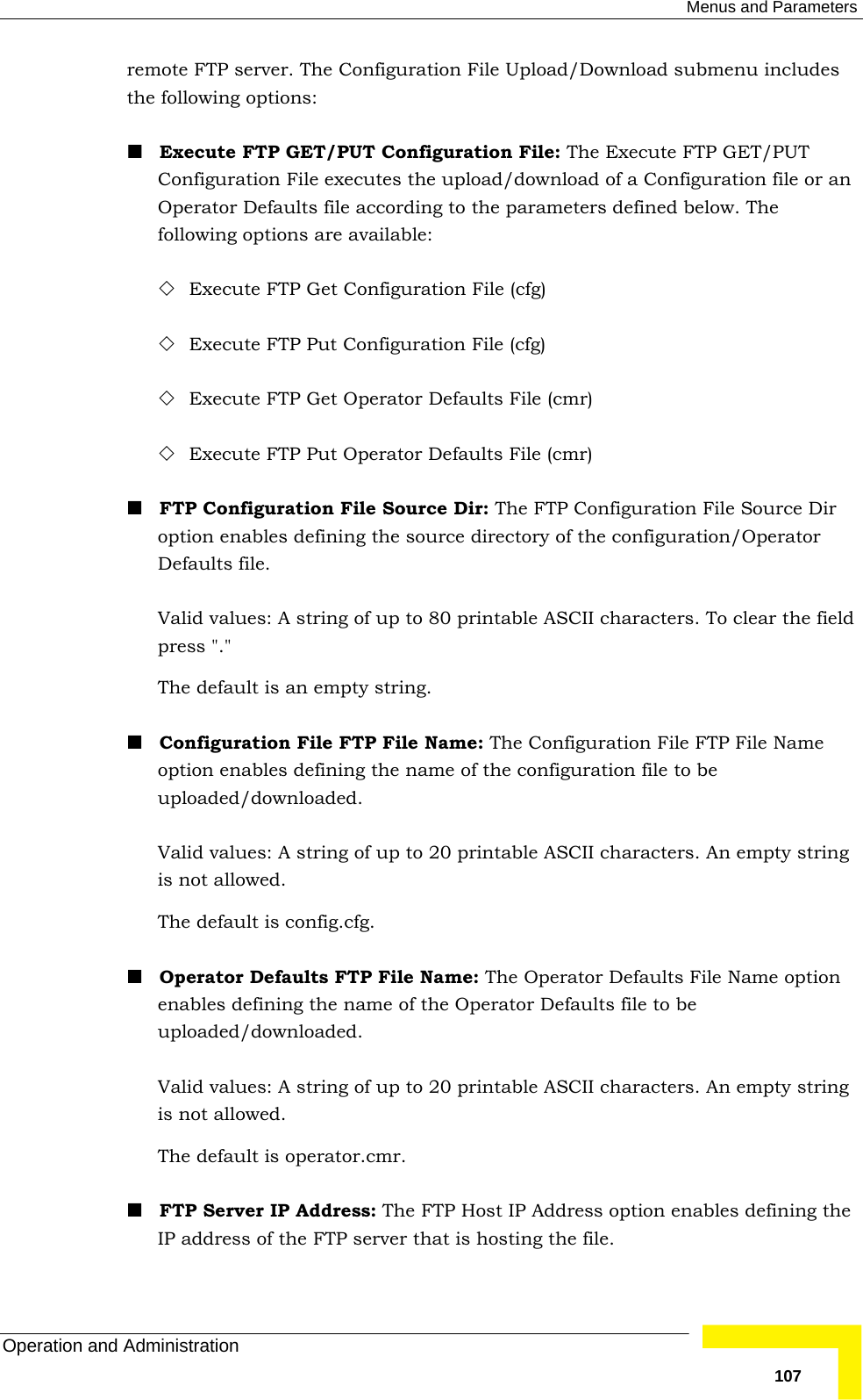  Menus and Parameters Operation and Administration   107remote FTP server. The Configuration File Upload/Download submenu includes the following options:  Execute FTP GET/PUT Configuration File: The Execute FTP GET/PUT Configuration File executes the upload/download of a Configuration file or an Operator Defaults file according to the parameters defined below. The following options are available:   Execute FTP Get Configuration File (cfg)  Execute FTP Put Configuration File (cfg)  Execute FTP Get Operator Defaults File (cmr)  Execute FTP Put Operator Defaults File (cmr)  FTP Configuration File Source Dir: The FTP Configuration File Source Dir option enables defining the source directory of the configuration/Operator Defaults file.  Valid values: A string of up to 80 printable ASCII characters. To clear the field press &quot;.&quot;  The default is an empty string.  Configuration File FTP File Name: The Configuration File FTP File Name option enables defining the name of the configuration file to be uploaded/downloaded.  Valid values: A string of up to 20 printable ASCII characters. An empty string is not allowed. The default is config.cfg.  Operator Defaults FTP File Name: The Operator Defaults File Name option enables defining the name of the Operator Defaults file to be uploaded/downloaded.  Valid values: A string of up to 20 printable ASCII characters. An empty string is not allowed. The default is operator.cmr.   FTP Server IP Address: The FTP Host IP Address option enables defining the IP address of the FTP server that is hosting the file.  