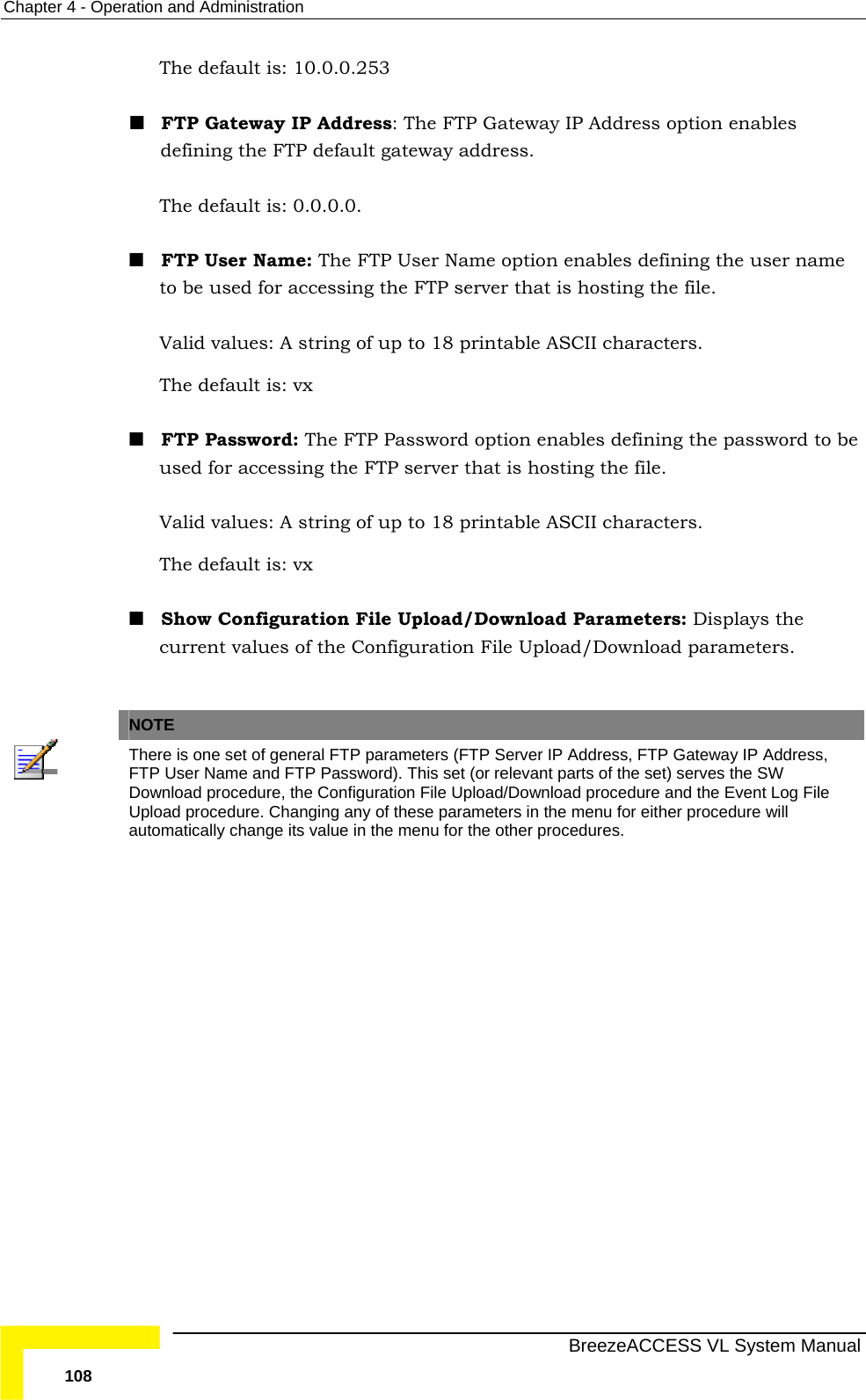 Chapter  4 - Operation and Administration   BreezeACCESS VL System Manual 108 The default is: 10.0.0.253   FTP Gateway IP Address: The FTP Gateway IP Address option enables defining the FTP default gateway address. The default is: 0.0.0.0.  FTP User Name: The FTP User Name option enables defining the user name to be used for accessing the FTP server that is hosting the file.  Valid values: A string of up to 18 printable ASCII characters. The default is: vx   FTP Password: The FTP Password option enables defining the password to be used for accessing the FTP server that is hosting the file.  Valid values: A string of up to 18 printable ASCII characters. The default is: vx    Show Configuration File Upload/Download Parameters: Displays the current values of the Configuration File Upload/Download parameters.   NOTE  There is one set of general FTP parameters (FTP Server IP Address, FTP Gateway IP Address, FTP User Name and FTP Password). This set (or relevant parts of the set) serves the SW Download procedure, the Configuration File Upload/Download procedure and the Event Log File Upload procedure. Changing any of these parameters in the menu for either procedure will automatically change its value in the menu for the other procedures. 