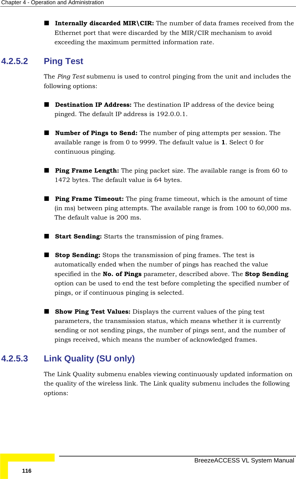 Chapter  4 - Operation and Administration   BreezeACCESS VL System Manual 116  Internally discarded MIR\CIR: The number of data frames received from the Ethernet port that were discarded by the MIR/CIR mechanism to avoid exceeding the maximum permitted information rate. 4.2.5.2  Ping Test The Ping Test submenu is used to control pinging from the unit and includes the following options:  Destination IP Address: The destination IP address of the device being pinged. The default IP address is 192.0.0.1.  Number of Pings to Send: The number of ping attempts per session. The available range is from 0 to 9999. The default value is 1. Select 0 for continuous pinging.  Ping Frame Length: The ping packet size. The available range is from 60 to 1472 bytes. The default value is 64 bytes.  Ping Frame Timeout: The ping frame timeout, which is the amount of time (in ms) between ping attempts. The available range is from 100 to 60,000 ms. The default value is 200 ms.  Start Sending: Starts the transmission of ping frames.  Stop Sending: Stops the transmission of ping frames. The test is automatically ended when the number of pings has reached the value specified in the No. of Pings parameter, described above. The Stop Sending option can be used to end the test before completing the specified number of pings, or if continuous pinging is selected.  Show Ping Test Values: Displays the current values of the ping test parameters, the transmission status, which means whether it is currently sending or not sending pings, the number of pings sent, and the number of pings received, which means the number of acknowledged frames. 4.2.5.3  Link Quality (SU only) The Link Quality submenu enables viewing continuously updated information on the quality of the wireless link. The Link quality submenu includes the following options: 