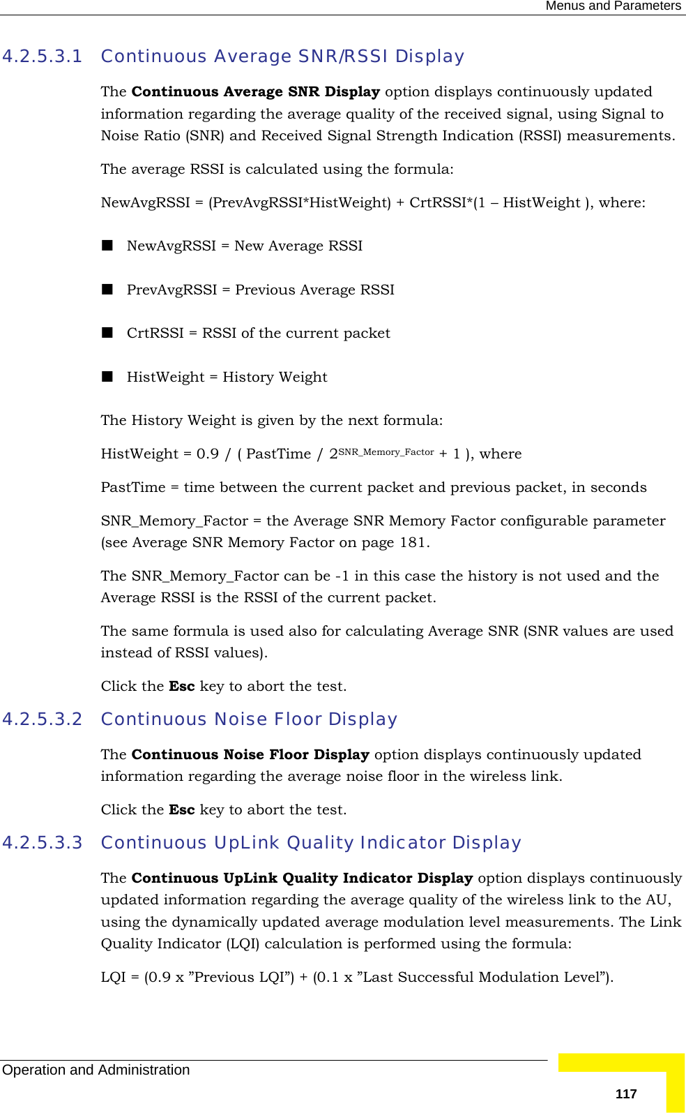  Menus and Parameters Operation and Administration   1174.2.5.3.1 Continuous Average SNR/RSSI Display The Continuous Average SNR Display option displays continuously updated information regarding the average quality of the received signal, using Signal to Noise Ratio (SNR) and Received Signal Strength Indication (RSSI) measurements.  The average RSSI is calculated using the formula: NewAvgRSSI = (PrevAvgRSSI*HistWeight) + CrtRSSI*(1 – HistWeight ), where:  NewAvgRSSI = New Average RSSI  PrevAvgRSSI = Previous Average RSSI  CrtRSSI = RSSI of the current packet  HistWeight = History Weight The History Weight is given by the next formula: HistWeight = 0.9 / ( PastTime / 2SNR_Memory_Factor + 1 ), where PastTime = time between the current packet and previous packet, in seconds SNR_Memory_Factor = the Average SNR Memory Factor configurable parameter (see Average SNR Memory Factor on page 181.  The SNR_Memory_Factor can be -1 in this case the history is not used and the Average RSSI is the RSSI of the current packet. The same formula is used also for calculating Average SNR (SNR values are used instead of RSSI values). Click the Esc key to abort the test. 4.2.5.3.2 Continuous Noise Floor Display  The Continuous Noise Floor Display option displays continuously updated information regarding the average noise floor in the wireless link.  Click the Esc key to abort the test. 4.2.5.3.3 Continuous UpLink Quality Indicator Display The Continuous UpLink Quality Indicator Display option displays continuously updated information regarding the average quality of the wireless link to the AU, using the dynamically updated average modulation level measurements. The Link Quality Indicator (LQI) calculation is performed using the formula: LQI = (0.9 x ”Previous LQI”) + (0.1 x ”Last Successful Modulation Level”). 