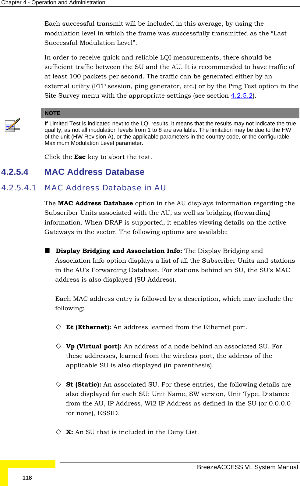 Chapter  4 - Operation and Administration   BreezeACCESS VL System Manual 118 Each successful transmit will be included in this average, by using the modulation level in which the frame was successfully transmitted as the “Last Successful Modulation Level”. In order to receive quick and reliable LQI measurements, there should be sufficient traffic between the SU and the AU. It is recommended to have traffic of at least 100 packets per second. The traffic can be generated either by an external utility (FTP session, ping generator, etc.) or by the Ping Test option in the Site Survey menu with the appropriate settings (see section  4.2.5.2).   NOTE  If Limited Test is indicated next to the LQI results, it means that the results may not indicate the true quality, as not all modulation levels from 1 to 8 are available. The limitation may be due to the HW of the unit (HW Revision A), or the applicable parameters in the country code, or the configurable Maximum Modulation Level parameter. Click the Esc key to abort the test. 4.2.5.4  MAC Address Database 4.2.5.4.1 MAC Address Database in AU  The MAC Address Database option in the AU displays information regarding the Subscriber Units associated with the AU, as well as bridging (forwarding) information. When DRAP is supported, it enables viewing details on the active Gateways in the sector. The following options are available:  Display Bridging and Association Info: The Display Bridging and Association Info option displays a list of all the Subscriber Units and stations in the AU&apos;s Forwarding Database. For stations behind an SU, the SU&apos;s MAC address is also displayed (SU Address). Each MAC address entry is followed by a description, which may include the following:  Et (Ethernet): An address learned from the Ethernet port.  Vp (Virtual port): An address of a node behind an associated SU. For these addresses, learned from the wireless port, the address of the applicable SU is also displayed (in parenthesis).  St (Static): An associated SU. For these entries, the following details are also displayed for each SU: Unit Name, SW version, Unit Type, Distance from the AU, IP Address, Wi2 IP Address as defined in the SU (or 0.0.0.0 for none), ESSID.  X: An SU that is included in the Deny List. 