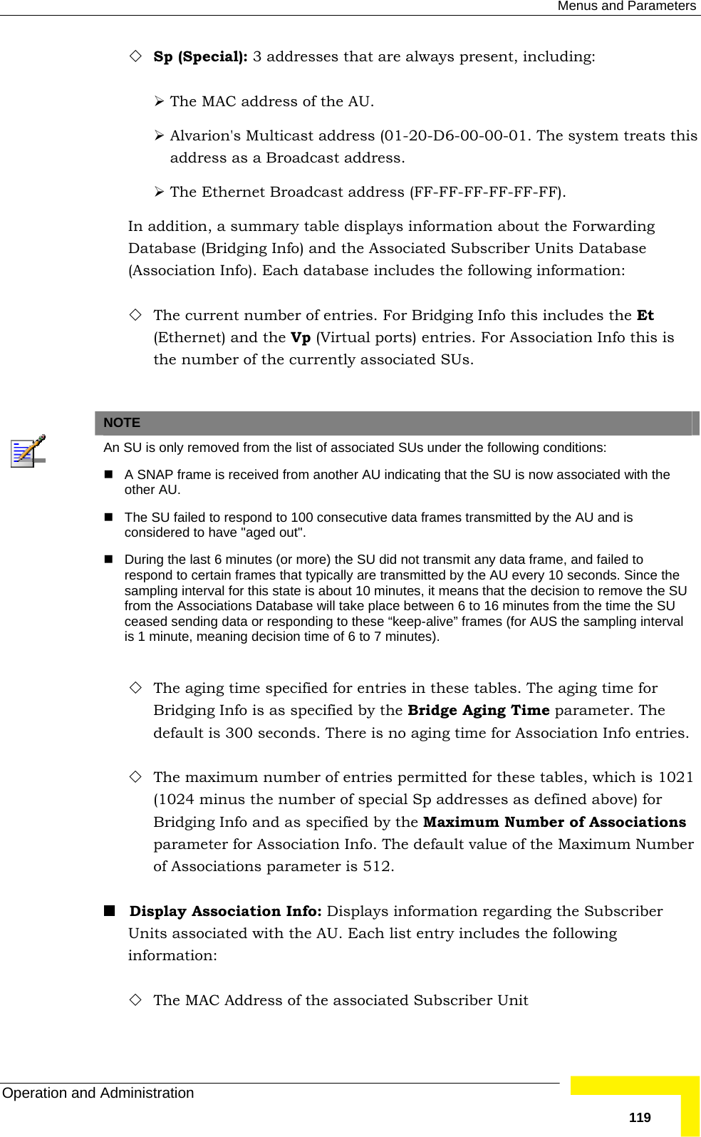  Menus and Parameters Operation and Administration   119 Sp (Special): 3 addresses that are always present, including: ¾ The MAC address of the AU. ¾ Alvarion&apos;s Multicast address (01-20-D6-00-00-01. The system treats this address as a Broadcast address. ¾ The Ethernet Broadcast address (FF-FF-FF-FF-FF-FF). In addition, a summary table displays information about the Forwarding Database (Bridging Info) and the Associated Subscriber Units Database (Association Info). Each database includes the following information:  The current number of entries. For Bridging Info this includes the Et (Ethernet) and the Vp (Virtual ports) entries. For Association Info this is the number of the currently associated SUs.   NOTE  An SU is only removed from the list of associated SUs under the following conditions:   A SNAP frame is received from another AU indicating that the SU is now associated with the other AU.   The SU failed to respond to 100 consecutive data frames transmitted by the AU and is considered to have &quot;aged out&quot;.   During the last 6 minutes (or more) the SU did not transmit any data frame, and failed to respond to certain frames that typically are transmitted by the AU every 10 seconds. Since the sampling interval for this state is about 10 minutes, it means that the decision to remove the SU from the Associations Database will take place between 6 to 16 minutes from the time the SU ceased sending data or responding to these “keep-alive” frames (for AUS the sampling interval is 1 minute, meaning decision time of 6 to 7 minutes).  The aging time specified for entries in these tables. The aging time for Bridging Info is as specified by the Bridge Aging Time parameter. The default is 300 seconds. There is no aging time for Association Info entries.  The maximum number of entries permitted for these tables, which is 1021 (1024 minus the number of special Sp addresses as defined above) for Bridging Info and as specified by the Maximum Number of Associations parameter for Association Info. The default value of the Maximum Number of Associations parameter is 512.   Display Association Info: Displays information regarding the Subscriber Units associated with the AU. Each list entry includes the following information:  The MAC Address of the associated Subscriber Unit 