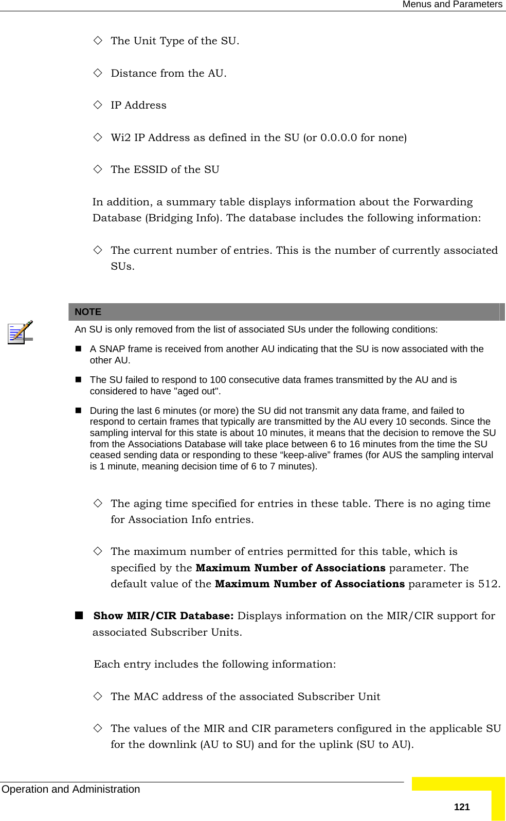  Menus and Parameters Operation and Administration   121 The Unit Type of the SU.  Distance from the AU.  IP Address  Wi2 IP Address as defined in the SU (or 0.0.0.0 for none)  The ESSID of the SU In addition, a summary table displays information about the Forwarding Database (Bridging Info). The database includes the following information:  The current number of entries. This is the number of currently associated SUs.   NOTE  An SU is only removed from the list of associated SUs under the following conditions:   A SNAP frame is received from another AU indicating that the SU is now associated with the other AU.   The SU failed to respond to 100 consecutive data frames transmitted by the AU and is considered to have &quot;aged out&quot;.   During the last 6 minutes (or more) the SU did not transmit any data frame, and failed to respond to certain frames that typically are transmitted by the AU every 10 seconds. Since the sampling interval for this state is about 10 minutes, it means that the decision to remove the SU from the Associations Database will take place between 6 to 16 minutes from the time the SU ceased sending data or responding to these “keep-alive” frames (for AUS the sampling interval is 1 minute, meaning decision time of 6 to 7 minutes).  The aging time specified for entries in these table. There is no aging time for Association Info entries.  The maximum number of entries permitted for this table, which is specified by the Maximum Number of Associations parameter. The default value of the Maximum Number of Associations parameter is 512.  Show MIR/CIR Database: Displays information on the MIR/CIR support for associated Subscriber Units. Each entry includes the following information:  The MAC address of the associated Subscriber Unit  The values of the MIR and CIR parameters configured in the applicable SU for the downlink (AU to SU) and for the uplink (SU to AU). 