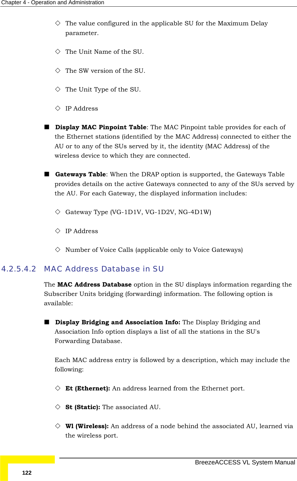 Chapter  4 - Operation and Administration   BreezeACCESS VL System Manual 122  The value configured in the applicable SU for the Maximum Delay parameter.  The Unit Name of the SU.  The SW version of the SU.  The Unit Type of the SU.  IP Address  Display MAC Pinpoint Table: The MAC Pinpoint table provides for each of the Ethernet stations (identified by the MAC Address) connected to either the AU or to any of the SUs served by it, the identity (MAC Address) of the wireless device to which they are connected.  Gateways Table: When the DRAP option is supported, the Gateways Table provides details on the active Gateways connected to any of the SUs served by the AU. For each Gateway, the displayed information includes:  Gateway Type (VG-1D1V, VG-1D2V, NG-4D1W)  IP Address  Number of Voice Calls (applicable only to Voice Gateways) 4.2.5.4.2 MAC Address Database in SU The MAC Address Database option in the SU displays information regarding the Subscriber Units bridging (forwarding) information. The following option is available:  Display Bridging and Association Info: The Display Bridging and Association Info option displays a list of all the stations in the SU&apos;s Forwarding Database.  Each MAC address entry is followed by a description, which may include the following:  Et (Ethernet): An address learned from the Ethernet port.  St (Static): The associated AU.  Wl (Wireless): An address of a node behind the associated AU, learned via the wireless port.  