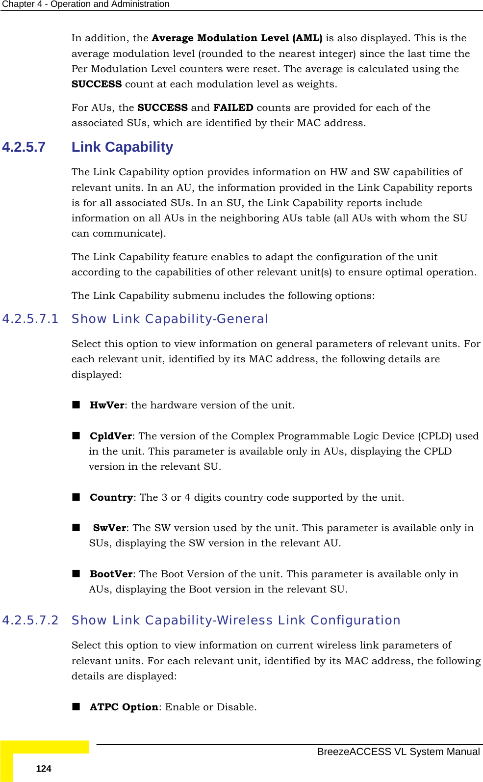 Chapter  4 - Operation and Administration   BreezeACCESS VL System Manual 124 In addition, the Average Modulation Level (AML) is also displayed. This is the average modulation level (rounded to the nearest integer) since the last time the Per Modulation Level counters were reset. The average is calculated using the SUCCESS count at each modulation level as weights. For AUs, the SUCCESS and FAILED counts are provided for each of the associated SUs, which are identified by their MAC address.  4.2.5.7  Link Capability The Link Capability option provides information on HW and SW capabilities of relevant units. In an AU, the information provided in the Link Capability reports is for all associated SUs. In an SU, the Link Capability reports include information on all AUs in the neighboring AUs table (all AUs with whom the SU can communicate). The Link Capability feature enables to adapt the configuration of the unit according to the capabilities of other relevant unit(s) to ensure optimal operation. The Link Capability submenu includes the following options: 4.2.5.7.1 Show Link Capability-General Select this option to view information on general parameters of relevant units. For each relevant unit, identified by its MAC address, the following details are displayed:  HwVer: the hardware version of the unit.  CpldVer: The version of the Complex Programmable Logic Device (CPLD) used in the unit. This parameter is available only in AUs, displaying the CPLD version in the relevant SU.  Country: The 3 or 4 digits country code supported by the unit.   SwVer: The SW version used by the unit. This parameter is available only in SUs, displaying the SW version in the relevant AU.  BootVer: The Boot Version of the unit. This parameter is available only in AUs, displaying the Boot version in the relevant SU. 4.2.5.7.2 Show Link Capability-Wireless Link Configuration Select this option to view information on current wireless link parameters of relevant units. For each relevant unit, identified by its MAC address, the following details are displayed:  ATPC Option: Enable or Disable. 