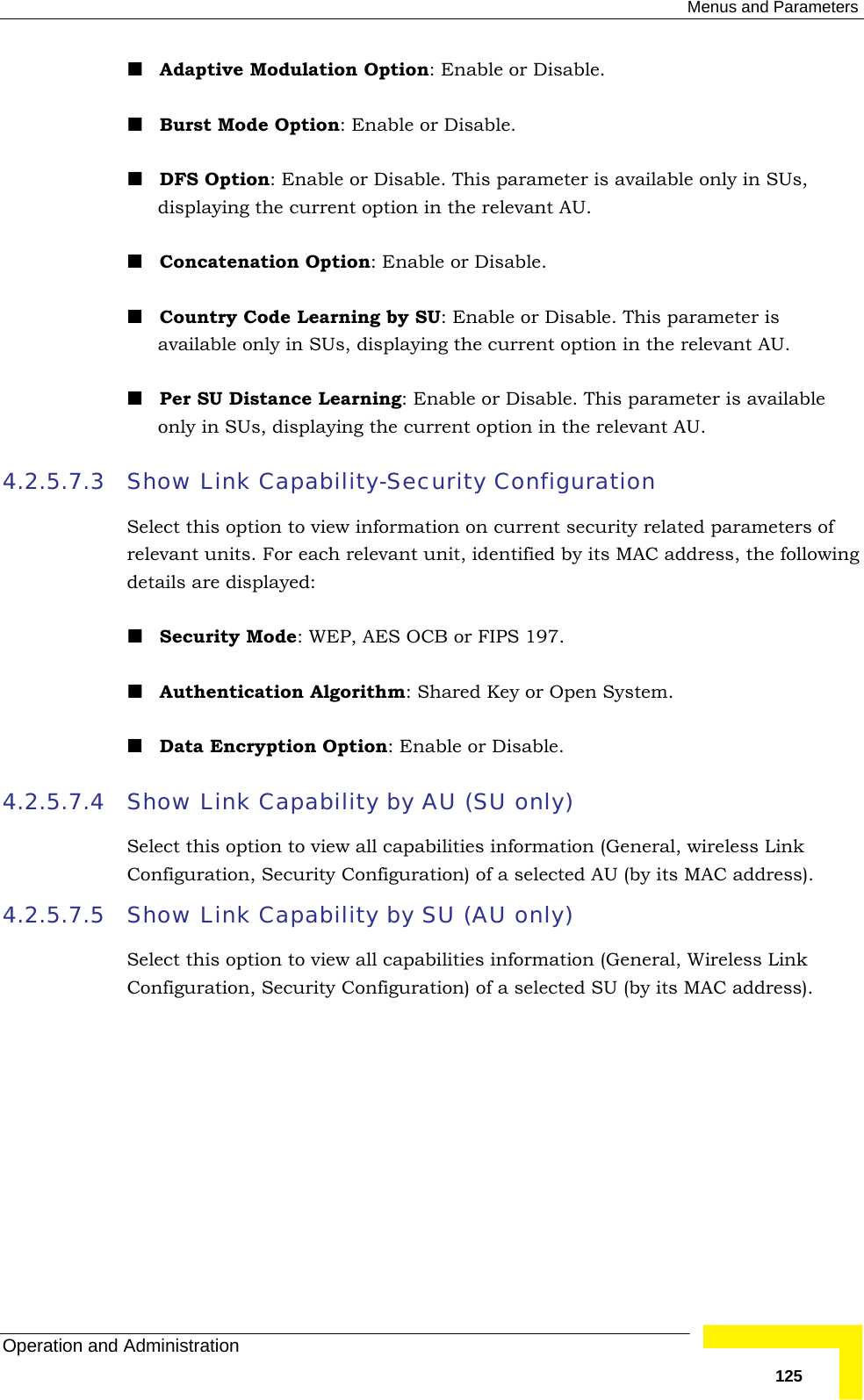  Menus and Parameters Operation and Administration   125 Adaptive Modulation Option: Enable or Disable.  Burst Mode Option: Enable or Disable.  DFS Option: Enable or Disable. This parameter is available only in SUs, displaying the current option in the relevant AU.  Concatenation Option: Enable or Disable.  Country Code Learning by SU: Enable or Disable. This parameter is available only in SUs, displaying the current option in the relevant AU.  Per SU Distance Learning: Enable or Disable. This parameter is available only in SUs, displaying the current option in the relevant AU. 4.2.5.7.3 Show Link Capability-Security Configuration Select this option to view information on current security related parameters of relevant units. For each relevant unit, identified by its MAC address, the following details are displayed:  Security Mode: WEP, AES OCB or FIPS 197.  Authentication Algorithm: Shared Key or Open System.  Data Encryption Option: Enable or Disable. 4.2.5.7.4 Show Link Capability by AU (SU only) Select this option to view all capabilities information (General, wireless Link Configuration, Security Configuration) of a selected AU (by its MAC address).  4.2.5.7.5 Show Link Capability by SU (AU only) Select this option to view all capabilities information (General, Wireless Link Configuration, Security Configuration) of a selected SU (by its MAC address). 