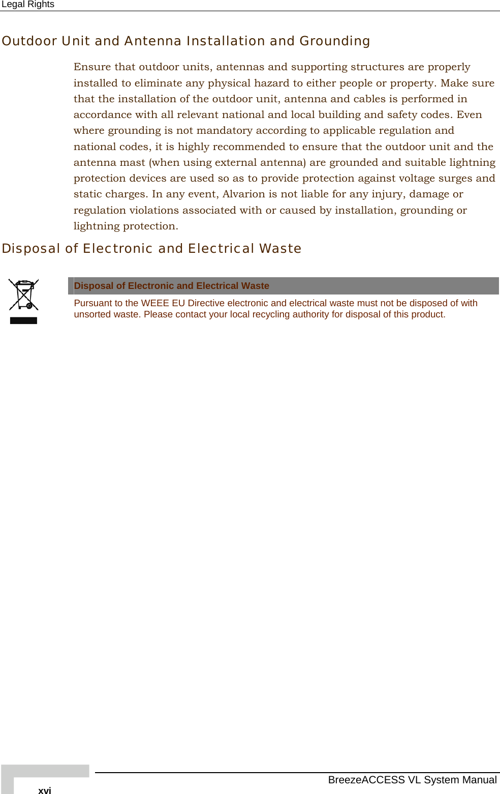 Legal Rights   BreezeACCESS VL System Manual xvi Outdoor Unit and Antenna Installation and Grounding Ensure that outdoor units, antennas and supporting structures are properly installed to eliminate any physical hazard to either people or property. Make sure that the installation of the outdoor unit, antenna and cables is performed in accordance with all relevant national and local building and safety codes. Even where grounding is not mandatory according to applicable regulation and national codes, it is highly recommended to ensure that the outdoor unit and the antenna mast (when using external antenna) are grounded and suitable lightning protection devices are used so as to provide protection against voltage surges and static charges. In any event, Alvarion is not liable for any injury, damage or regulation violations associated with or caused by installation, grounding or lightning protection. Disposal of Electronic and Electrical Waste  Disposal of Electronic and Electrical Waste  Pursuant to the WEEE EU Directive electronic and electrical waste must not be disposed of with unsorted waste. Please contact your local recycling authority for disposal of this product.  